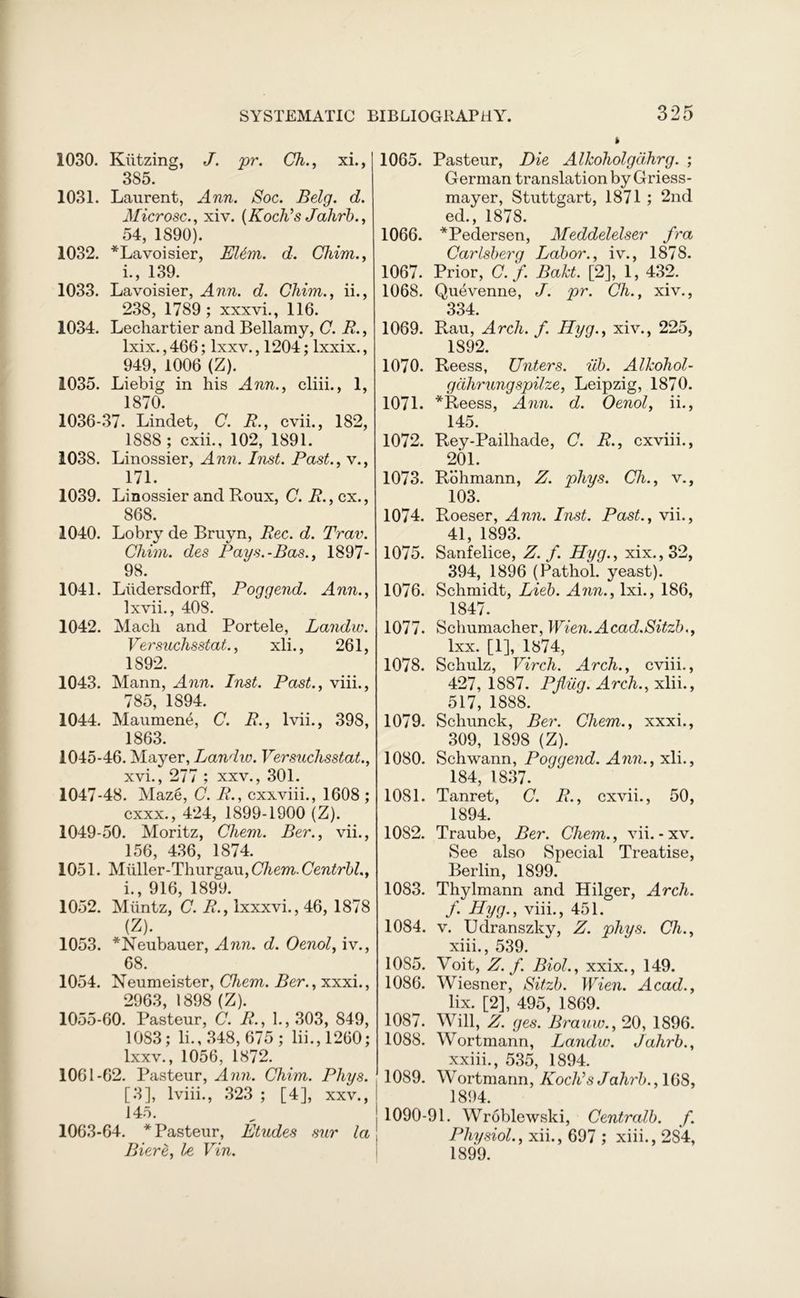 1030. Kiitzing, J. pr. Ch., xi., 385. 1031. Laurent, Ann. Soc. Belg. d. Microsc., xiv. (Koch’s Jahrb., 54, 1890). 1032. * Lavoisier, EUm. d. Chim., i., 139. 1033. Lavoisier, Ann. d. Chim., ii., 238, 1789; xxxvi., 116. 1034. Lechartier and Bellamy, C. R., lxix., 466; lxxv., 1204; lxxix., 949, 1006 (Z). 1035. Liebig in his Ann., cliii., 1, 1870. 1036-37. Lindet, C. R., cvii., 182, 1888 ; cxii., 102, 1891. 1038. Linossier, Ann. Inst. Past., v., 171. 1039. Linossier and Roux, C. R., cx., 868. 1040. Lobry de Bruyn, Rec. d. Trav. Chim. des Pays.-Bas., 1897- 98. 1041. Liidersdorff, Poggend. Ann., Ixvii., 408. 1042. Mach and Portele, Landw. Versuclisstat., xli., 261, 1892. 1043. Mann, Ann. Inst. Past., viii., 785, 1894. 1044. Maumene, C. R., lvii., 398, 1863. 1045-46. Mayer, Landw. Versuclisstat., xvi., 277 ; xxv., 301. 1047-48. Maze, C. R., cxxviii., 1608 ; cxxx., 424, 1899-1900 (Z). 1049-50. Moritz, Chem. Ber., vii., 156, 436, 1874. 1051. Muller-Thurgau, Cliem. Centrbl., i., 916, 1899. 1052. Miintz, C. R., lxxxvi., 46, 1878 (Z). 1053. *Neubauer, Ann. d. Oenol, iv., 68. 1054. Neumeister, Chem. Ber., xxxi., 2963, 1898 (Z). 1055-60. Pasteur, C. R., 1., 303, 849, 1083; li., 348, 675; lii.,1260; lxxv., 1056, 1872. 1061-62. Pasteur, Ann. Chim. Phys. [3], lviii., 323 ; [4], xxv., 145. 1063-64. * Pasteur, Etudes sur la Biere, l>e Vin. 1065. Pasteur, Die Alkoholgdhrg. ; German translation byGriess- mayer, Stuttgart, 1871 ; 2nd ed., 1878. 1066. *Pedersen, Meddelelser fra Carlsberg Labor., iv., 1878. 1067. Prior, C. f. Bakt. [2], 1, 432. 1068. Quevenne, J. pr. Ch., xiv., 334. 1069. Rau, Arch. f. Hyg., xiv., 225, 1892. 1070. Reess, Unters. iib. Alkoliol- gdhrungspilze, Leipzig, 1870. 1071. *Reess, Ann. d. Oenol, ii., 145. 1072. Rey-Pailhade, C. R., cxviii., 201. 1073. Rohmann, Z. phys. Cli., v., 103. 1074. Roeser, Ann. Inst. Past., vii., 41, 1893. 1075. Sanfelice, Z. f. Hyg., xix.,32, 394, 1896 (Pathol, yeast). 1076. Schmidt, Lieb. Ann., lxi., 186, 1847. 1077. Schumacher, Wien.Acad.Sitzb., lxx. [1], 1874, 1078. Schulz, Virch. Arch., cviii., 427,1887. Pfliig. Arch., xlii., 517, 1888. 1079. Schunck, Ber. Chem., xxxi., 309, 1898 (Z). 1080. Schwann, Poggend. Ann., xli., 184, 1837. 1081. Tanret, C. R., cxvii., 50, 1894. 1082. Traube, Ber. Chem., vii.-xv. See also Special Treatise, Berlin, 1899. 1083. Thylmann and Hilger, Arch. f. Hyg., viii., 451. 1084. v. Udranszky, Z. phys. Ch., xiii., 539. 10S5. Voit, Z. f. Biol., xxix., 149. 1086. Wiesner, Sitzb. Wien. Acad., lix. [2], 495, 1869. 1087. Will, Z. ges. Brauw., 20, 1896. 1088. Wortmann, Landw. Jahrb., xxiii., 535, 1894. 1089. Wortmann, Koch’s Jahrb., 16S, 1894. 1090-91. Wroblewski, Centralb. f. Physiol., xii., 697 ; xiii., 2S4, 1899.