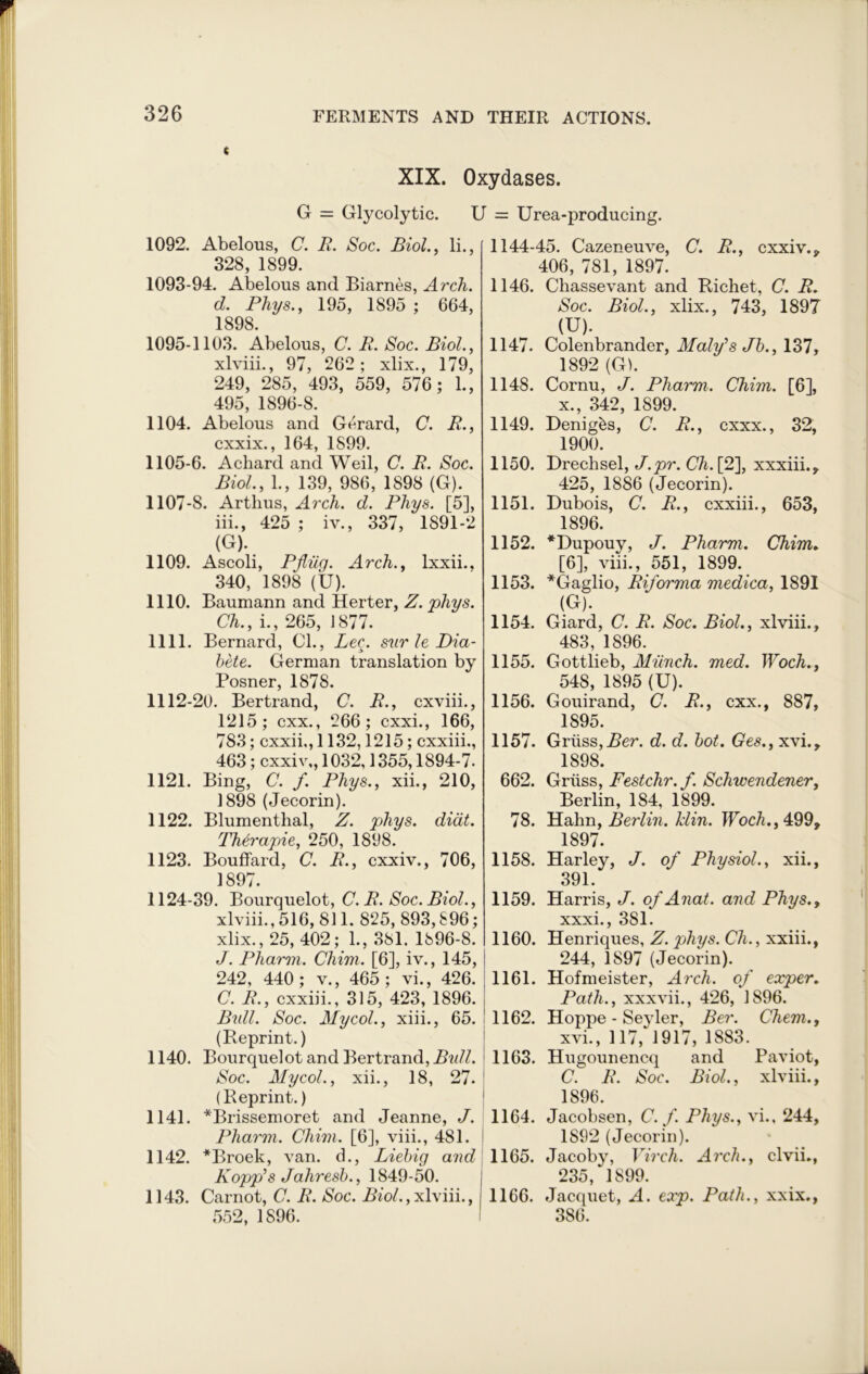 « XIX. Oxydases. G = Glycolytic. U = Urea-producing. 1092. Abelous, C. R. Soc. Biol., li., 328, 1899. 1093-94. Abelous and Biarnes, Arch, d. Phys., 195, 1895 ; 664, 1898. 1095-1103. Abelous, C. R. Soc. Biol., xlviii., 97, 262; xlix., 179, 249, 285, 493, 559, 576; 1., 495, 1896-8. 1104. Abelous and Gerard, C. R., cxxix 164 1899 1105-6. Achard and Weil, C. R. Soc. Biol., 1., 139, 986, 1898 (G). 1107-8. Arthus, Arch. d. Phys. [5], iii., 425 ; iv., 337, 1891-2 (G). 1109. Ascoli, Pfliig. Arch., lxxii., 340, 1898 (U). 1110. Baumann and Herter, Z. phys. Ch., i., 265, 1877. 1111. Bernard, Cl., Le^. sur le Dia- bete. German translation by Posner, 1878. 1112-20. Bertrand, C. R., cxviii., 1215; cxx., 266; cxxi., 166, 783; cxxii,, 1132,1215; cxxiii., 463; cxxiv,, 1032,1355,1894-7. 1121. Bing, C. f. Phys., xii., 210, 1898 (Jecorin). 1122. Blumenthal, Z. phys. diat. Therapie, 250, 1898. 1123. Bouffard, C. R., cxxiv., 706, 1897. 1124-39. Bourquelot, C. R. Soc. Biol., xlviii., 516, 811. 825, 893,896; xlix., 25, 402; 1., 381. 1896-8. J. Pharm. Chim. [6], iv., 145, 242, 440; v., 465; vi., 426. C. R., cxxiii., 315, 423, 1896. Bidl. Soc. My col., xiii., 65. (Reprint.) 1140. Bourquelot and Bertrand, Bull. Soc. My col., xii., 18, 27. (Reprint.) 1141. *Brissemoret and Jeanne, J. Pliarm. Chim. [6], viii., 481. 1142. *Broek, van. d., Liebig aud Popp’s Jahresb., 1849-50. 1143. Carnot, C. R. Soc. Biol., xlviii., 552, 1896. 1144-45. Cazeneuve, C. R., cxxiv., 406, 781, 1897. 1146. Chassevant and Richet, C. R. Soc. Biol., xlix., 743, 1897 (U). 1147. Colenbrander, Malyh Jb., 137, 1892 (G). 1148. Cornu, J. Pharm. Chim. [6], x., 342, 1899. 1149. Denigks, C. R., cxxx., 32, 1900. 1150. Drechsel, J.pr. Ch. [2], xxxiii., 425, 1886 (Jecorin). 1151. Dubois, C. R., cxxiii., 653, 1896. 1152. *Dupouy, J. Pharm. Chim* [6], viii., 551, 1899. 1153. *Gaglio, Riforma medica, 1891 (G). 1154. Giard, C. R. Soc. Biol., xlviii., 483, 1896. 1155. Gottlieb, Munch, med. Woch., 548, 1895 (U). 1156. Gouirand, C. R., cxx., 887, 1895. 1157. Griiss, 2?er. d. d. bot. Ges., xvi., 1898. 662. Griiss, Festchr.f. Schwendener, Berlin, 184, 1899. 78. Hahn, Berlin. Min. Woch., 499, 1897. 1158. Harley, J. of Physiol., xii., 391. 1159. Harris, J. of Anat. aud Phys., xxxi., 381. 1160. Henriques, Z. phys. Ch., xxiii., 244, 1897 (Jecorin). 1161. Hofmeister, Arch, of exper. Path., xxxvii., 426, J896. 1162. Hoppe - Seyler, Ber. Chem., xvi., 117, 1917, 1883. 1163. Hugounencq and Paviot, C. R. Soc. Biol., xlviii., 1896. 1164. Jacobsen, C.f. Phys., vi., 244, 1892 (Jecorin). 1165. Jacoby, Virch. Arch., clvii., 235/1899. 1166. Jacquet, A. exp. Path., xxix., 386.