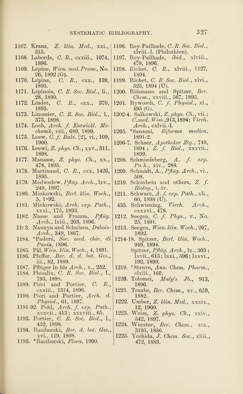 1167. Kraus, Z. klin. Med., xxi., 315. 1168. Laborde, C. R., cxxiii., 1074, 1896. 1169. Lepine, Wien. mecl.Presse, No. 26, 1892 (G). 1170. Lepine, C. R., cxx., 139, 1895. 1171. Lepinois, C. R. Soc. Biol., li., 28, 1899. 1172. Lindet, C. R., cxx., 370, 1895. 1173. Linossier, C. R. Soc. Biol., 1., 373, 1898. 1174. Loeb, Arch. f. Entwichl. Me- chanik, viii., 689, 1899. 1175. Loew, C.f. Bakt. [2], vi., 109, 1900. 1176. Loewi, Z. phys. Ch., xxv., 511, 1898. 1177. Manasse, Z. phys. Ch., xx., 478, 1895. 1178. Martinaud, C. R., cxx, 1426, 1895. 1179. Medwedew, Pfliig. Arch., lxv., 249, 1897. 1180. Minkowski, Berl. klin. Woch., 5, U92. 11S1. Minkowski, Arch. exp. Path., xxxi., 175, 1893. 1182. Nasse and Framm, Pfliig. Arch., lxiii., 203, 1896. 1R3. Naunyn and Schulzen, Dubois- Arch., 349, 1867. 1184. *Padere, Soc. med. chir. di Pavia, 1896. 1185. Pal, Wier?. klin. Wocli., 4, 1891. 1186. Pfeffer, Ber. d. d. hot. Ges., iii., 82, 1889. 1187. Pfltiger in his Arch., x., 252. 1188. Phisalix, C. R. Soc. Biol., 1., 793 189S. 1189. Pieri and Portier, C. R., cxxiii., 1314, 1896. 1190. Pieri and Portier, Arch. d. Physiol., 61, 1897. 1191-92. Pohl, Arch. f. exp. Path., xxxvii., 413 ; xxxviii., 65. 1193. Portier, C. R. Soc. Biol., 1., 452, 1898. 1194. Raciborski, Ber. d. hot. Ges., xvi., 119, 1898. 1195. *Raciborski, Flora, 1900. 1196. Rey-Pailhade, C. R. Soc. Biol., xlviii.-1. (Philothion). 1197. Rey-Pailhade, ibid., xlviii., 479, 1896. 1198. R.ichet, C. R., xlviii., 1127, 1S94. 1199. Richet, C. R. Soc. Biol., xlvi., 525, 1894 (U). 1200. Rohmann and Spitzer, Ber. Chem., xxviii., 567, 1895. 1201. Rywosch, C. f. Physiol., xi., 495 (G). 1202-4. Salkowski, Z. phys. Ch.,\ii.; C.med. IFtss. ,913,1894; Virch. Arch., cxlvii.-l. 1205. *Sansoni, Riforma medica, 1891-2. 1206-7. Schaer, Apotheker Ztg., 749, 1894 ; Z. f. Biol., xxxvii., 1899. 1208. Schmiedeberg, A. f. exp. Pa h., xiv., 288. 1209. Schmidt, A., Pfliig. Arch., vi., 508. 1210. Schonbein and others, Z. f. Biolog., i.-iv. 1211. Schwarz, A. f. exp. Path., xli., 60, 1898 (U). 435. Schwiening, Virch. Arch., cxxxvi., 478. 1212. Seegen, C. f. Phys., v., No. 25, 1891. 1213. Seegen, Wien. klin. Woch., 207, 1892. 1214-18. Spitzer, Berl. klin. Woch., 949, 1894. Spitzer, Pfliig. Arch., lx., 303 ; lxvii., 615; lxxi., 596; lxxvi., 192, 1899. 1219. * Struve, Ann. Chem. Pharm., clxiii., 160. 1220. Tolomei, Maly’s Jb., 913, 1896. 1221. Traube, Ber. Chem., xv., 659, 1882. 1222. Umber, Z. klin. Med., xxxix., 12, 1900. 1223. Weiss, Z. phys. Ch., xxiv., 542, 1897. 1224. Wurster, Ber. Chem., xix., 3195, 1886. 1225. Yoshida, J. Chem. Soc., xliii., 472, 1883.