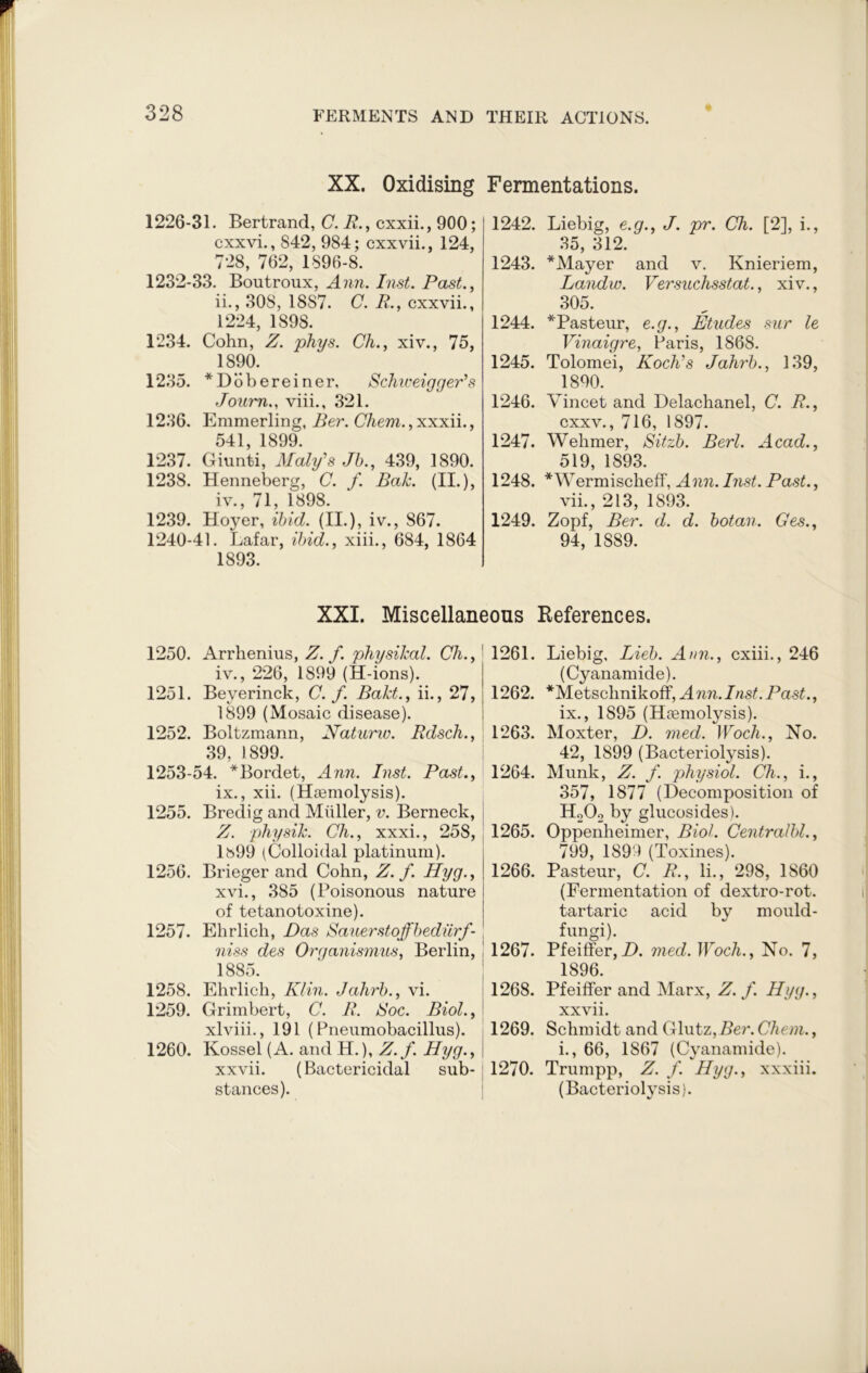1232-33. Boutroux, Ann. Inst. Past., ii., 308, 1887. C. R., cxxvii., 1224, 1898. 1234. Cohn, Z. phys. Ch., xiv., 75, 1890. 1235. *Dobereiner, Schweigger's Jonm., viii., 321. 1236. Emmerling, Ber. Chem., xxxii., 541 1899. 1237. Giunti, Maly's Jb., 439, 1890. 1238. Henneberg, C. f. Bah. (II.), iv., 71, 1898. 1239. Hoyer, ibid. (II.), iv., 867. 1240-41. Lafar, ibid., xiii., 684, 1864 1893. 1242. Liebig, e.g., J. pr. Ch. [2], i., 35, 312. 1243. *Mayer and v. Knieriem, Landw. Versuchsstat., xiv., 305. 1244. *Pasteur, e.g., Etudes sur le Vinaigre, Paris, 1868. 1245. Tolomei, Koch's Jahrb., 139, 1890. 1246. Vincet and Delachanel, C. R., cxxv., 716, 1897. 1247. Wehmer, Sitzb. Berl. Acad., 519, 1893. 1248. *Wermischeff, Ann. Inst. Past., vii., 213, 1893. 1249. Zopf, Ber. d. cl. botan. Ges., 94, 1S89. XX. Oxidising Fermentations. 1226-31. Bertrand, C. R., cxxii., 900; cxxvi., 842, 984; cxxvii., 124, 728, 762, 1896-8. XXI. Miscellaneous References. 1250. Arrhenius, Z. f. physical. Ch., iv., 226, 1899 (H-ions). 1251. Beyerinck, C. f. Baht., ii., 27, 1899 (Mosaic disease). 1252. Boltzmann, Natunv. Rdsch., 39, 1899. 1253-54. *Bordet, Ann. Inst. Past., ix., xii. (Haemolysis). 1255. Bredig and Muller, v. Berneck, Z. physih. Ch., xxxi., 258, lb99 (Colloidal platinum). 1256. Brieger and Cohn, Z. f. Hyg., xvi., 385 (Poisonous nature of tetanotoxine). 1257. Ehrlich, Das Sauer st offbediirf- niss des Organismus, Berlin, 1885. 1258. Ehrlich, Klin. Jahrb., vi. 1259. Grimbert, C. R. Soc. Biol., xlviii., 191 (Pneumobacillus). 1260. Kossel (A. and H.), Z.f. Hyg., xxvii. (Bactericidal sub- stances). 1261. Liebig, Lieb. Ann., cxiii., 246 (Cyanamide). 1262. *Metsclmikoff, Ann.Inst.Past., ix., 1895 (Haemolysis). 1263. Moxter, D. med. Woch., No. 42, 1899 (Bacteriolysis). 1264. Munk, Z. f. physiol. Ch., i., 357, 1877 (Decomposition of HA by glucosides). 1265. Oppenheimer, Biol. Centralbl., 799, 1899 (Toxines). 1266. Pasteur, C. R., Ii., 298, 1860 (Fermentation of dextro-rot. tartaric acid by mould- fungi). 1267. Pfeiffer,D. med. Woch., No. 7, 1896. 1268. Pfeiffer and Marx, Z. f. Hyg., xxvii. 1269. Schmidt and Glutz,Ber. Chem., i., 66, 1867 (Cyanamide). 1270. Trumpp, Z. f. Hyg., xxxiii. (Bacteriolysis).