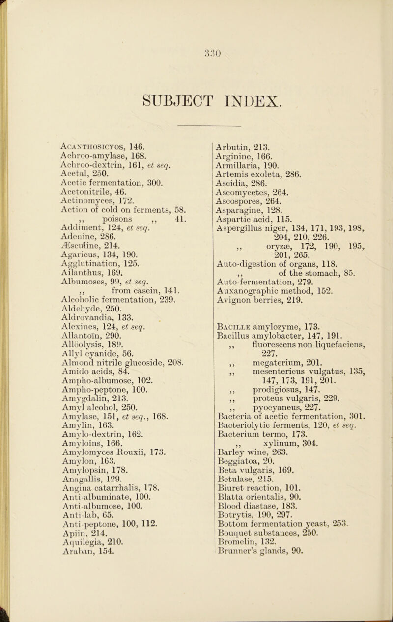 SUBJECT INDEX. Acanthosicyos, 146. Achroo-amylase, 168. Achroo-dextrin, 161, et seq. Acetal, 250. Acetic fermentation, 300. Acetonitrile, 46. Actinomyces, 172. Action of cold on ferments, 58. ,, poisons ,, 41. Addiment, 124, et seq. Adenine, 286. vEsculine, 214. Agaricus, 134, 190. Agglutination, 125. Ailanthus, 169. Albumoses, 99, et seq. ,, from casein, 141. Alcoholic fermentation, 239. Aldehyde, 250. Aldrovandia, 133. Alexines, 124, et seq. Allantoi'n, 290. Alloolysis, 189. Allyl cyanide, 56. Almond nitrile glucoside, 208. Amido acids, 84. Ampho-albumose, 102. Ampho-peptone, 100. Amygdalin, 213. Amyl alcohol, 250. Amylase, 151, et seq., 168. Amylin, 163. Amylo-dextrin, 162. Am3rloins, 166. Amylomyces Rouxii, 173. Amy Ion, 163. Amylopsin, 178. Anagallis, 129. Angina catarrhalis, 178. Anti-albuminate, 100. Anti-albumose, 100. Anti-lab, 65. Anti-peptone, 100, 112. Apiin, 214. Aquilegia, 210. Araban, 154. Arbutin, 213. Arginine, 166. Armillaria, 190. Artemis exoleta, 286. Ascidia, 286. Ascomycetes, 264. Ascospores, 264. Asparagine, 128. Aspartic acid, 115. Aspergillus niger, 134, 171, 193, 198, 204, 210, 226. ,, oryzse, 172, 190, 195, 201, 265. Auto-digestion of organs, 118. ,, of the stomach, 85. Auto-fermentation, 279. Auxanographic method, 152. Avignon berries, 219. Bacille amylozyme, 173. Bacillus amylobacter, 147, 191. ,, fluorescens non liquefaciens, 227. ,, megaterium, 201. ,, mesentericus vulgatus, 135, 147, 173, 191, 201. ,, prodigiosus, 147. ,, proteus vulgaris, 229. ,, pyocyaneus, 227. Bacteria of acetic fermentation, 301. Bacteriolytic ferments, 120, et seq. Bacterium termo, 173. ,, xylinum, 304. Barley wine, 263. Beggiatoa, 20. Beta vulgaris, 169. Betulase, 215. Biuret reaction, 101. Blatta orientalis, 90. Blood diastase, 183. Botrytis, 190, 297. Bottom fermentation yeast, 253. Bouquet substances, 250. Bromelin, 132. i Brunner’s glands, 90.