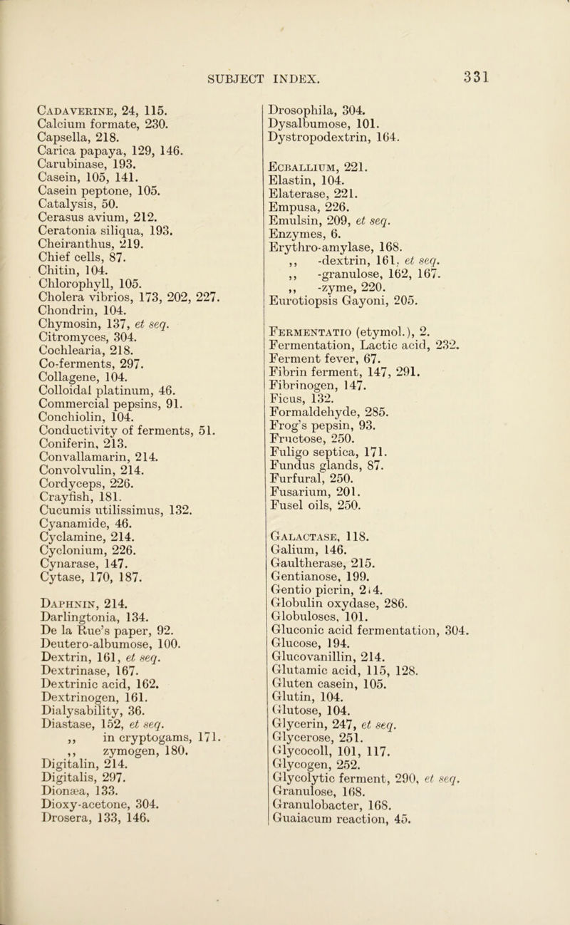 Cadaverine, 24, 115. Calcium formate, 230. Capsella, 218. Cariea papaya, 129, 146. Carubinase, 193, Casein, 105, 141. Casein peptone, 105. Catalysis, 50. Cerasus avium, 212. Ceratonia siliqua, 193. Cheiranthus, 219. Chief cells, 87. Chitin, 104. Chlorophyll, 105. Cholera vibrios, 173, 202, 227. Chondrin, 104. Chymosin, 137, et seq. Citromyces, 304. Cochlearia, 218. Co-ferments, 297. Collagene, 104. Colloidal platinum, 46. Commercial pepsins, 91. Conchiolin, 104. Conductivity of ferments, 51. Coniferin, 213. Convallamarin, 214. Convolvulin, 214. Cordyceps, 226. Crayfish, 181. Cucumis utilissimus, 132. Cyanamide, 46. Cyclamine, 214. Cyclonium, 226. Cynarase, 147. Cytase, 170, 187. Daphnin, 214. Darlingtonia, 134. De la Rue’s paper, 92. Deutero-albumose, 100. Dextrin, 161, et seq. Dextrinase, 167- Dextrinic acid, 162. Dextrinogen, 161. Dialysability, 36. Diastase, 152, et seq. ,, in cryptogams, 171. ,, zymogen, 180. Digitalin, 214. Digitalis, 297. Dionaea, 133. Dioxy-acetone, 304. Drosera, 133, 146. Drosophila, 304. Dysalbumose, 101. Dystropodextrin, 164. Ecballium, 221. Elastin, 104. Elaterase, 221. Empusa, 226. Emulsin, 209, et seq. Enzymes, 6. Ery thro-amylase, 168. ,, -dextrin, 161. et seq. ,, -granulose, 162, 167. ,, -zyme, 220. Eurotiopsis Gayoni, 205. Fermentatio (etymol.), 2. Fermentation, Lactic acid, 232. Ferment fever, 67. Fibrin ferment, 147, 291. I Fibrinogen, 147. Ficus, 132. Formaldehyde, 285. Frog’s pepsin, 93. Fructose, 250. Fuligo septica, 171. Fundus glands, 87. Furfural, 250. Fusarium, 201. Fusel oils, 250. Galactase, 118. Galium, 146. Gaultherase, 215. Gentianose, 199. Gentio picrin, 2)4. Globulin oxydase, 286. Globuloses, 101. Gluconic acid fermentation, 304. Glucose, 194. Glucovanillin, 214. Glutamic acid, 115, 128. Gluten casein, 105. Glutin, 104. Glutose, 104. Glycerin, 247, et seq. Glycerose, 251. Glycocoll, 101, 117. Glycogen, 252. Glycolytic ferment, 290, et seq. Granulose, 168. Granulobacter, 168. Guaiacum reaction, 45.