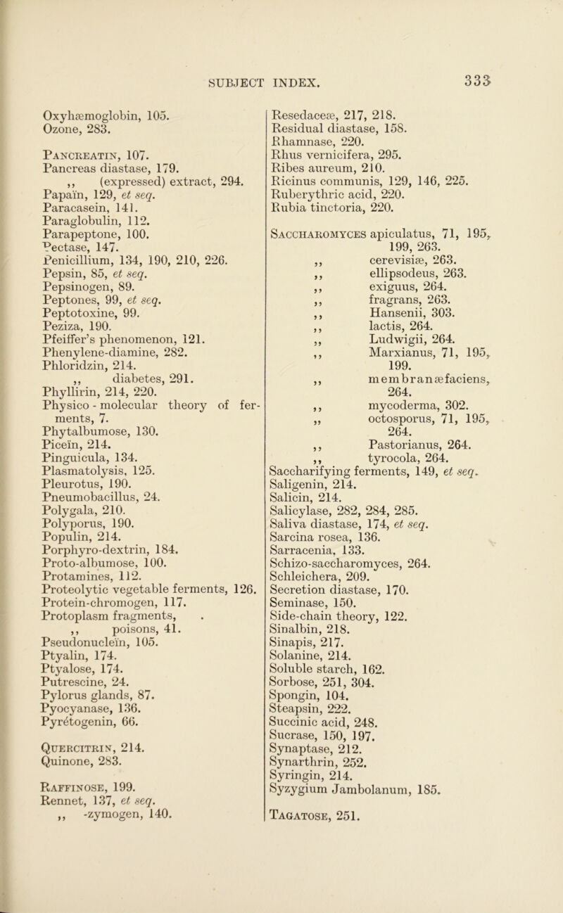 33$ Oxyhemoglobin, 105. Ozone, 283. Pancreatin, 107. Pancreas diastase, 179. ,, (expressed) extract, 294. Papain, 129, et seq. Paracasein, 141. Paraglobulin, 112. Parapeptone, 100. Pectase, 147. Penicillium, 134, 190, 210, 226. Pepsin, 85, et seq. Pepsinogen, 89. Peptones, 99, et seq. Peptotoxine, 99. Peziza, 190. Pfeiffer’s phenomenon, 121. Phenylene-diamine, 282. Phloridzin, 214. ,, diabetes, 291. Phyllirin, 214, 220. Physico - molecular theory of fer- ments, 7. Phytalbumose, 130. Picein, 214. Pinguicula, 134. Plasmatolysis, 125. Pleurotus, 190. Pneumobacillus, 24. Poly gala, 210. Polyporus, 190. Populin, 214. Porphyro-dextrin, 184. Proto-albumose, 100. Protamines, 112. Proteolytic vegetable ferments, 126. Protein-chromogen, 117. Protoplasm fragments, ,, poisons, 41. Pseudonuclein, 105. Ptyalin, 174. Ptyalose, 174. Putrescine, 24. Pylorus glands, 87. Pyocyanase, 136. Pyretogenin, 66. Quercitrin, 214. Quinone, 283. Raffinose, 199. Rennet, 137, e,t seq. ,, -zymogen, 140. Resedaceae, 217, 218. Residual diastase, 158. Rhamnase, 220. Rhus vernicifera, 295. Ribes aureum, 210. Ricinus communis, 129, 146, 225. Ruberythric acid, 220. Rubia tinctoria, 220. Saccharomyces apiculatus, 71, 195, 199, 263. ,, cerevisiae, 263. ,, ellipsodeus, 263. ,, exiguus, 264. ,, fragrans, 263. ,, Hansenii, 303. ,, lactis, 264. ,, Ludwigii, 264. ,, Marxianus, 71, 195, 199. ,, membranaefaciens, 264. ,, mycoderma, 302. „ octosporus, 71, 195, 264. ,, Pastorianus, 264. ,, tyrocola, 264. Saccharifying ferments, 149, et seq* Saligenin, 214. Salicin, 214. Salicylase, 282, 284, 285. Saliva diastase, 174, et seq. Sarcina rosea, 136. Sarracenia, 133. Schizo-saccharomyces, 264. Schleichera, 209. Secretion diastase, 170. Seminase, 150. Side-chain theory, 122. Sinalbin, 218. Sinapis, 217. Solanine, 214. Soluble starch, 162. Sorbose, 251, 304. Spongin, 104. Steapsin, 222. Succinic acid, 248. Sucrase, 150, 197. Synaptase, 212. Synarthrin, 252. Syringin, 214. Syzygium Jambolanum, 185. Tagatose, 251.