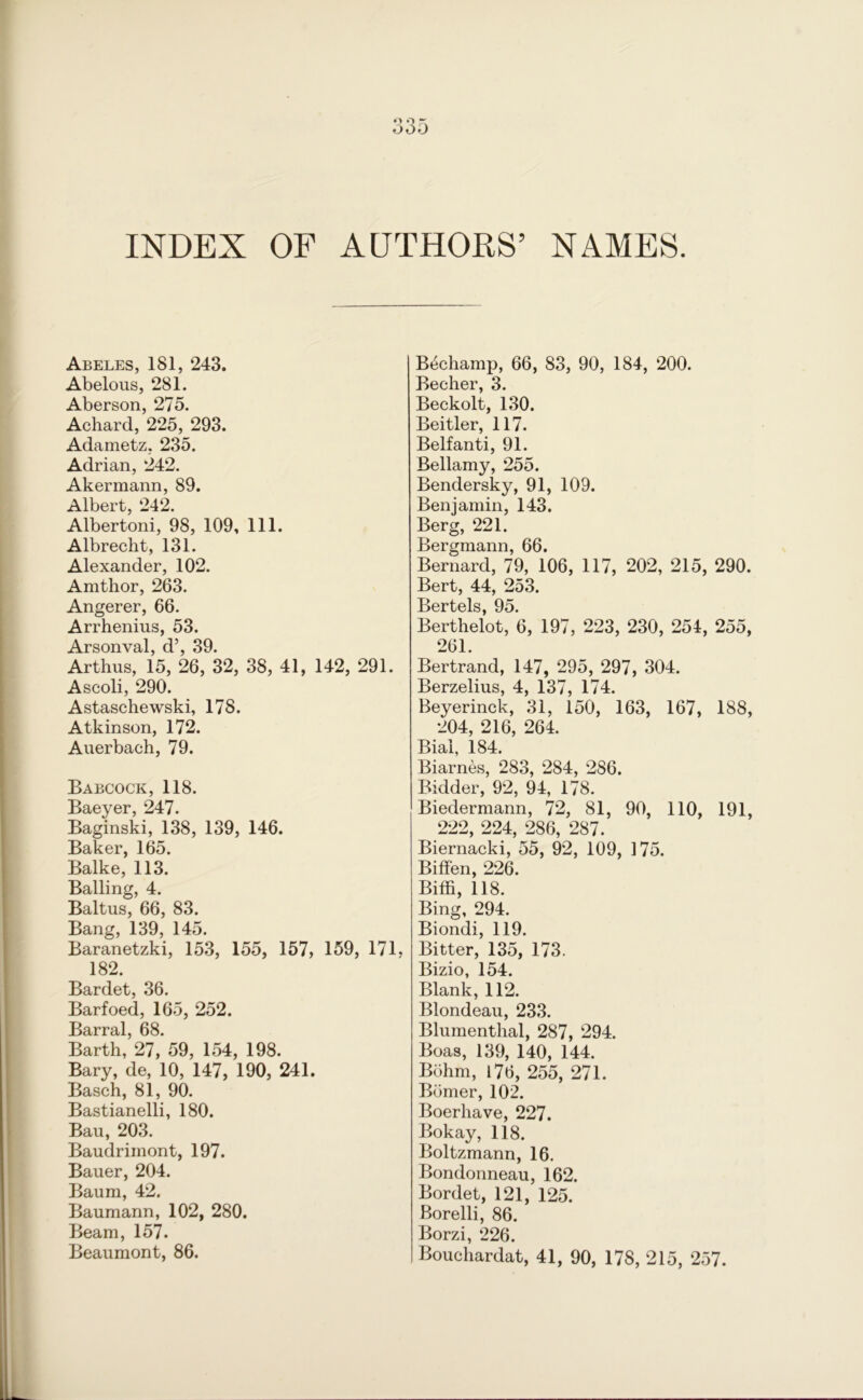 INDEX OF AUTHORS’ NAMES. Abeles, 181, 243. Abelous, 281. Aberson, 275. Achard, 225, 293. Adametz, 235. Adrian, 242. Akermann, 89. Albert, 242. Albertoni, 98, 109, 111. Albrecht, 131. Alexander, 102. Amthor, 263. Angerer, 66. Arrhenius, 53. Arsonval, d’, 39. Arthus, 15, 26, 32, 38, 41, 142, 291. Ascoli, 290. Astaschewski, 178. Atkinson, 172. Auerbach, 79. Babcock, 118. Baeyer, 247. Baginski, 138, 139, 146. Baker, 165. Balke, 113. Balling, 4. Baltus, 66, 83. Bang, 139, 145. Baranetzki, 153, 155, 157, 159, 171, 182. Bardet, 36. Barfoed, 165, 252. Barral, 68. Barth, 27, 59, 154, 198. Bary, de, 10, 147, 190, 241. Basch, 81, 90. Bastianelli, 180. Bau, 203. Baudriinont, 197. Bauer, 204. Baum, 42. Baumann, 102, 280. Beam, 157. Beaumont, 86. Bechamp, 66, 83, 90, 184, 200. Becher, 3. Beckolt, 130. Beitler, 117. Belfanti, 91. Bellamy, 255. Bendersky, 91, 109. Benjamin, 143. Berg, 221. Bergmann, 66. Bernard, 79, 106, 117, 202, 215, 290. Bert, 44, 253. Bertels 95 Berthelot, 6, 197, 223, 230, 254, 255, 261. Bertrand, 147, 295, 297, 304. Berzelius, 4, 137, 174. Beyerinck, 31, 150, 163, 167, 188, 204, 216, 264. Bial, 184. Biarnes, 283, 284, 286. Bidder, 92, 94, 178. Biedermann, 72, 81, 90, 110, 191, 222, 224, 286, 287. Biernacki, 55, 92, 109, 175. Biffen, 226. Biffi, 118. Bing, 294. Biondi, 119. Bitter, 135, 173. Bizio, 154. Blank, 112. Blondeau, 233. Blumenthal, 287, 294. Boas, 139, 140, 144. Bohm, 176, 255, 271. Bomer, 102. Boerhave, 227. Bokay, 118. Boltzmann, 16. Bondonneau, 162. Bordet, 121, 125. Borelli, 86. Borzi, 226. Bouchardat, 41, 90, 178, 215, 257.