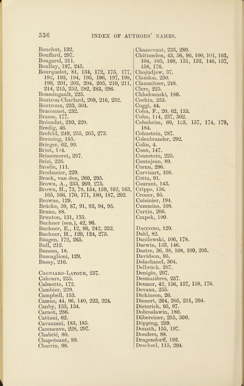 Bouchut, 132. Bouffard, 297. Bougarel, 211. Boullay, 197, 245. Bourquelot, 81, 134, 172, 175, 177, 192, 193, 194, 195, 196, 197, 198, 199, 201, 203, 204, 205, 210, 211, 214, 215, 252, 282, 283, 296. Boussingault, 225. Boutron-Charlard, 209, 216, 232. Boutroux, 233, 304. Braconnot, 232. Brasse, 177. Breaudat, 210, 220. Bredig, 46. Brefeld, 249, 255, 265, 273. Breusing, 185. Brieger, 62, 99. Briot, 114. Brissemoret, 297. Brizi, 226. Brodie, 111. Brodmeier, 229. Broek, van den, 260, 295. Brown, A., 253, 269, 275. Brown, H., 73, 78, 154, 159, 162, 163, 165, 166, 170, 171, 180, 187, 202. Browne, 129. Briicke, 59, 87, 91, 93, 94, 95. Brunn, 88. Brunton, 131, 135. Buchner (sen.), 42, 96. Buchner, E., 12, 96, 242, 252. Buchner, H., 120, 124, 275. Blisgen, 172, 265. Bull, 212. Bunsen, 18. Buscaglioni, 129. Bussy, 216. Cagniard-Latour, 257. Cahours, 255. Calmette, 172. Cambier, 229. Campbell, 153. Camus, 44, 96, 140, 223, 224. Canby, 133, 134. Carnot, 286. Cattani, 62. Cavazzani, 183, 185. Cazeneuve, 228, 297. Chabri4, 80. Chapoteaut, 89. Charrin, 98. Chassevant, 235, 289. Chittenden, 43, 56, 96, 100, 101, 103 104, 105, 108, 131, 132, 146, 157 158, 176. Chojudjew, 37. Claudon, 250. Clausnitzer, 248. Clerc, 225. Chlodounski, 180. Cochin, 253. Coggi, 44. Cohn, F., 20, 62, 133. Cohn, 114, 237, 302. Cohnheim, 60, 153, 157, 174, 179 184. Cohnstein, 287. Colenbrander, 292. Colin, 4. Conn, 147. Connstein, 225. Contejean, 89. Cornu, 296. Corvisart, 106. Cotta, 91. Courant, 143. Cripps, 156. Croner, 95. Cuisinier, 194. Cummins, 108. Curtin, 266. Czapek, 190. Daccomo, 129. Dahl, 82. Danilewski, 106, 178. Darwin, 133, 146. Dastre, 36, 38, 108, 109, 205. Davidson, 95. Delachanel, 304. Delbriick. 267. Deniges, 297. Desmazi&res, 257. Detmer, 42, 156, 157, 158, 176. Devaux, 255. Dickinson, 26. Dienert, 204, 205, 251, 264. Dieterich, 95, 97. Dobroslawin, 180. Dobereiner, 255, 300. Dopping, 259. Donatli, 155, 197. Donders, 88. Dragendorff, 192. Drechsel, 115, 294.