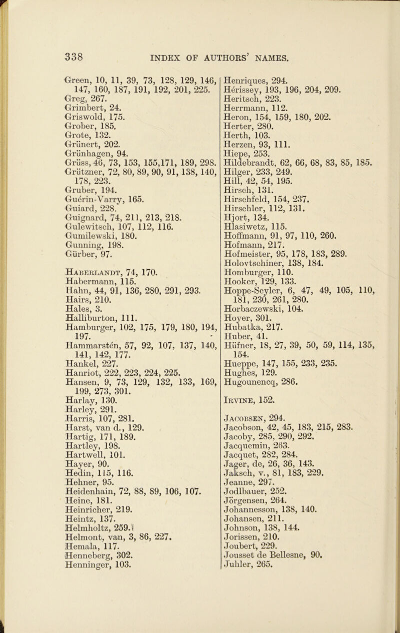 Green, 10, 11, 39, 73, 128, 129, 146, 147, 160, 187, 191, 192, 201, 225. Greg, 267. Grimbert, 24. Griswold, 175. Grober, 185. Grote, 132. Griinert, 202. Griinhagen, 94. Griiss, 46, 73, 153, 155,171, 189, 298. Griitzner, 72, 80, 89, 90, 91, 138, 140, 178, 223. Gruber, 194. Gu&rin-Varry, 165. Guiard, 228. Guignard, 74, 211, 213, 218. Gulewitsch, 107, 112, 116. Gumilewski, 180. Gunning, 198. Giirber, 97. Haberlandt, 74, 170. Habermann, 115. Hahn, 44, 91, 136, 280, 291, 293. Hairs, 210. Hales, 3. Halliburton, 111. Hamburger, 102, 175, 179, 180, 194, 197. Hammarsten, 57, 92, 107. 137, 140, 141, 142, 177. Hank el, 227. Hanriot, 222, 223, 224, 225. Hansen, 9, 73, 129, 132, 133, 169, 199, 273, 301. Harlay, 130. Harley, 291. Harris, 107, 281. Harst, van d., 129. Hartig, 171, 189. Hartley, 198. Hartwell, 101. Hayer, 90. Hedin, 115, 116. Hehner 95# Heidenhain, 72, 88, 89, 106, 107- Heine, 181. Heinricher, 219. Heintz, 137. Helmholtz, 259.1 Helmont, van, 3, 86, 227. Hemala, 117. Henneberg, 302. Henninger, 103. Henriques, 294. Herissey, 193, 196, 204, 209. Heritsch, 223. Herrmann, 112. Heron, 154, 159, 180, 202. Herter, 280. Herth, 103. Herzen, 93, 111. Hiepe, 253. Hildebrandt, 62, 66, 68, 83, 85, 185. Hilger, 233, 249. Hill, 42, 54, 195. Hirsch, 131. Hirschfeld, 154, 237. Hirschler, 112, 131. Hjort, 134. Hlasiwetz, 115. Hoffmann, 91, 97, 110, 260. Hofmann, 217. Hofmeister, 95, 178, 183, 289. Holovtschiner, 138, 184. Homburger, 110. Hooker, 129, 133. Hoppe-Seyler, 6, 47, 49, 105, 110 181, 230, 261, 280. Horbaczewski, 104. Hoyer, 301. Hubatka, 217. Huber, 41. Hiifner, 18, 27, 39, 50, 59, 114, 135 154. Hueppe, 147, 155, 233, 235. Hughes, 129. Hugounencq, 286. Irvine, 152. Jacobsen, 294. Jacobson, 42, 45, 183, 215, 283. Jacoby, 285, 290, 292. Jacquemin, 263. Jacquet, 282, 284. Jager, de, 26, 36, 143. Jaksch, v., 81, 183, 229. Jeanne, 297. Jodlbauer, 252. Jorgensen, 264. Johannesson, 138, 140. Johansen, 211. Johnson, 138, 144. Jorissen, 210. Joubert, 229. Jousset de Bellesne, 90. Juliler, 265.