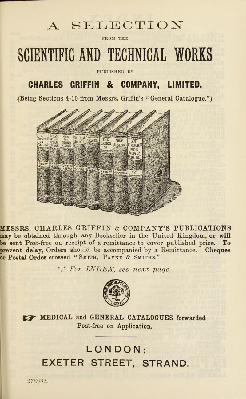 _A_ SELECTION FROM THE SCIENTIFIC AND TECHNICAL WORKS PUBLISHED BY CHARLES GRIFFIN & COMPANY, LIMITED. {Being Sections 4-10 from Messrs. Griffin’s “ General Catalogue.) MESSRS. CHARLES GRIFFIN k COMPANY’S PUBLICATIONS may be obtained through any Bookseller in the United Kingdom, or will be sent Post-free on receipt of a remittance to cover published price. To prevent delay, Orders should be accompanied by a Remittance. Cheques or Postal Order crossed “ Smith, Payne k Smiths. *** For IJVDFX, see next page. MEDICAL and GENERAL CATALOGUES forwarded Post-free on Application. LONDON: EXETER STREET, STRAND. S7I7I01