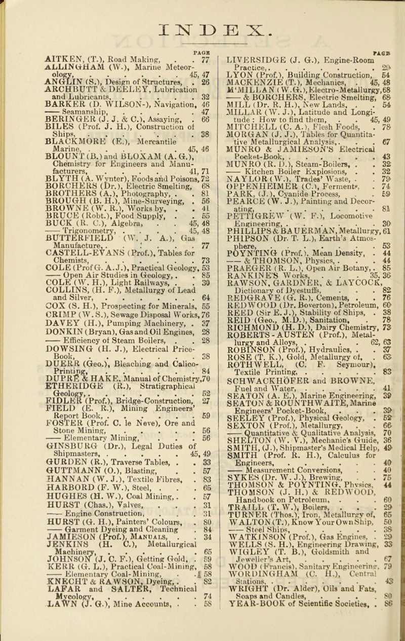 INDEX PAGE AITKEN, (T.)> Road Making, . . 77 ALLAN GHaAI (W.)» Marine Meteor- ology, 45, 47 ANGLIN (S.), Design of Structures, . 26 ARCHBUTT & DEELEY, Lubrication and Lubricants, 32 BARKER (D. WILSON-), Navigation, 46 Seamanship, 47 BERINGEli (J. J. & C.), Assaying, . 66 BILES (Prof. J. H.), Construction of Ships, . . . . . .38 BLACKMORE (Et), Mercantile Marine, .... . 45, 46 BLOUNT (B.) and BLOXAM (A. G.), Chemistry for Engineers and Manu- otnrprs 41 71 BLYTH (A. Wvnter), Foods and Poisons’, 72 BORCHERS (Dr.), Electric Smelting, 68 BROTHERS (A.), Photography, . . 81 BROUGH (B. H.), Mine-Surveying, . 56 BROWNE (W. R.), Works by, . . 41 BRUCE (Robt.), Food Supply, . . 55 BUCK (R. C.), Algebra, . . 45, 48 Trigonometry, . . . 45, 48 BUTTERFIELD (W. J. A.), Gas Manufacture.. . 1 ... 77 CASTELL-EVANS (Prof.), Tables for Chemists, 73 COLE (ProfG. A. J.), Practical Geology, 53 Open Air Studies in Geology,. . 85 COLE (W. H.), Light Railways, . . 30 COLLINS, (H. F.), Metallurgy of Lead and Silver, 64 COX (S. H.), Prospecting for Minerals, 55 CRIMP (W. S.), Sewage Disposal Works, 76 DAVEY (H.), Pumping Machinery, . 37 DONKIN (Bryan), Gas and Oil Engines, 28 Efficiency of Steam Boilers, . . 28 DOWSING (H. J.), Electrical Price- Book, 38 DUERR (Geo.), Bleaching and Calico- Printing, 84 DUPR13 & HAKE. Manual of Chemistry,70 ETHERIDGE (R.), Stratigraphical Geology, 52 FIDLER (Prof.), Bridge-Construction, 27 FIELD (E. R.), Mining Engineers’ Report Book, .59 FOSTER (Prof. C. le Neve), Ore and Stone Mining, 56 Elementary Mining, . . .56 GINSBURG (Dr.), Legal Duties of Shipmasters, 45, 49 GURDEN (R.), Traverse Tables, . . 33 GUTTMANN (O.), Blasting, . . 57 HANNAN (W. J.), Textile Fibres, . 83 HARBORD (F. W.), Steel, . . .65 HUGHES (H. W.), Coal Mining,. . 57 HURST (Chas.), Valves, . . .31 Engine Construction, . . .31 HURST (G. H.), Painters’ Colours, . 80 Garment Dyeing and Cleaning . 84 JAMIESON (Prof.), Manuals, . . 34 JENKINS (H. C.), Metallurgical Machinery, 65 JOHNSON (J. C. F.), Getting Gold, . 59 KERR (G. L.), Practical Coal-Mining, 58 Elementary Coal-Mining, . .f 58 KNECHT & RAWSON, Dyeing,. . 82 LAFAR and SALTER, Technical Mycology, 74 LAWN (J. G-), Mine Accounts, . . 58 PAG© LIVERSIDGE (J. G.), Engine-Room PrfiPfiPA QOy LYON (Prof.), Building Construction, 54 MACKENZIE (T.), Mechanics, . 45,48 M'MILLAN (W.G.),Electro-Metallurgy,68 & BORCHERS, Electric Smelting, 68 MILL (Dr. R. H.), New Lands, . . 54 MILLAR (W. J.), Latitude and Longi- tude : How to find them, . . 45, 49 MITCHELL (C. A.), Flesh Foods, . 78 MORGAN (J. J.), Tables for Quantita- tive Metallurgical Analysis,. . . 67 MUNRO & JAMIESON’S Electrical Pocket-Book, ... ... 43 MUNRO (R. L).), Steam-Boilers, . . 32 Kitchen Boiler Explosions, . . 32 NAYLOR (W.), Trades’Waste, . . 79' OPPENHEIMER (C.), Ferments, . 74 PARK, (J.), Cyanide Process, . . 69 PEARCE (W. J.), Painting and Decor- ating, 81 PETTIGREW (W. F.), Locomotive Engineering 39 PHILLIPS & BA UERM AN, Metallurgy, 61 PH1PSON (Dr. T. L.), Earth’s Atmos- phere, 53 POYNTING (Prof.), Mean Density, . 44 & THOMSON, Physics, . . .44 PRAEGER (R. L.), Open Air Botany,. 85 RANKIN ES Works, . . . 35,36 RAWSON, GARDNER, & LAYCOCK, Dictionaiw of Dyestuffs, . . .82 REDGRAVE (G. R.), Cements, . . 76 REDWOOD (Dr. Boverton), Petroleum, 69 REED (Sir E. J.), Stability of Ships, . 38 REID (Geo., M.D.), Sanitation, . 78 RICHMOND (H. D.), Dairy Chemistry, 73 ROBERTS-AUSTEN (Prof.), Metal- lurgy and Alloys, . . . . 62, 63 ROBINSON (Prof.), Hydraulics, . . 37 ROSE (T. K.), Gold, Metallurgy of, . 63 ROTH WELL, (C. F. Seymour), Textile Printing, 83 SCHWACKHOFER and BROWNE, Fuel and Water, 41 SEATON (A. E.), Marine Engineering, 39 SEATON & ROUNTHWAITE, Marine Engineers’ Pocket-Book, . . .39 SEELEY (Prof.), Physical Geology, . 52 SEXTON (Prof.), Metallurgy, . . 66 Quantitative & Qualitative Analysis, 70 SHELTON (W. V.), Mechanic’s Guide, 36 SMITH, (J.), Shipmaster’s Medical Help, 49 SMITH (Prof. R. H.), Calculus for Engineers, 49 Measurement Conversions, . . 40 SYKES (Dr. W. J.), Brewing, . . 75 THOMSON & POYNTING. Phvsics, 44 THOMSON (J. H.) & REDWOOD, Handbook on Petroleum, . . .60 TRAILL (T. W.), Boilers, ... 29 TURNER (Thos.), Iron, Metallurgy of, 65 WALTON (T.), Know Your Own Ship, 50 Steel Ships, 38 WATKINSON (Prof.), Gas Engines, . 29 WELLS (S. H.), Engineering Drawing, 33 WIGLEY (T. B.), Goldsmith and Jeweller’s Art .67 WOOD (Francis), Sanitary Engineering, 79 WO R DINGIIAM (C. H.), Central Stations 43 WRIGHT (Dr. Alder), Oils and Fats, Soaps and Candles, . . . .80 YEAR-BOOK of Scientific Societies, . 86