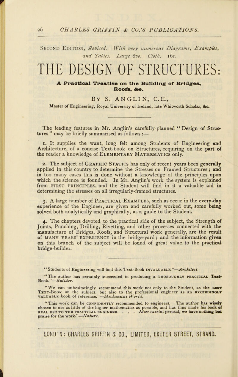 Second Edition, Revised. With very numerous Diagrams, Examples, and Tables. Large Svo. Cloth. i6^. THE DESIGN OF STRUCTURES: A Practical Treatise on the Building’ of Bridges, Roofs, &«, By S. ANGLIN, C.E., Master of Engineering, Royal University of Ireland, late Whitworth Scholar, &c. The leading features in Mr. Anglin’s carefully-planned “ Design of Struc- tures ” may be briefly summarised as follows :— 1. It supplies the want, long felt among Students of Engineering and Architecture, of a concise Text-book on Structures, requiring on the part of the reader a knowledge of Elementary Mathematics only. 2. The subject of Graphic Statics has only of recent years been generally applied in this country to determine the Stresses on Framed Structures; and in too many cases this is done without a knowledge of the principles upon which the science is founded. In Mr. Anglin’s work the system is explained from first principles, and the Student will find in it a valuable aid in determining the stresses on all irregularly-framed structures. 3. A large number of Practical Examples, such as occur in the every-day experience of the Engineer, are given and carefully worked out, some being solved both analytically and graphically, as a guide to the Student. 4. The chapters devoted to the practical side of the subject, the Strength of Joints, Punching, Drilling, Rivetting, and other processes connected with the manufacture of Bridges, Roofs, and Structural work generally, are the result of many years’ experience in the bridge-yard; and the information given on this branch of the subject will be found of great value to the practical bridge-builder. “Students of Engineering will find this Text-Book invaluable —Architect. “The author has certainly succeeded in producing a thoroughly practical Text- Book. ”—Builder. “We can unhesitatingly recommend this work not only to the Student, as the best Text-Book on the sub)ect, but also to the professional engineer as an exceedingly valuablk book of reference.”—Mechanical World. “This work can be confidently recommended to engineers. The author has wisely chosen to use as little of the higher mathematics as possible, and has thus made his book of real USB TO the tkactical knginebk. . . . After careful perusal, we have nothing but praise for the work.”—Nature.