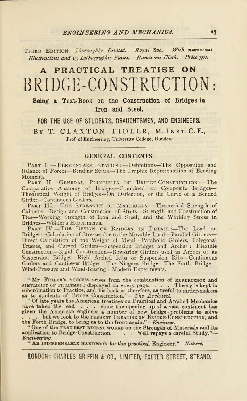 Third Edition, Thoroughly Revised. Royal 8vo. With numerous Illustrations and 13 Lithographic Plates. Handsome Cloth. Price 30*. A PRACTICAL TREATISE ON BRIDGE-CONSTRUCTION.- Being a Text-Book on the Construction of Bridges in Iron and SteeL FOR THE USE OF STUDENTS, DRAUGHTSMEN, AND ENGINEERS. By T. CLAXTON FIDLER, M.Inst.C.E., Prof- of Engineering, University College, Dundee. GENERAL CONTENTS. Part I.—Elementary Statics: — Definitions—The Opposition and Balance of Forces—Bending Strain—The Graphic Representation of Bending Moments. Part II.—General Principles of Bridge-Construction :—The Comparative Anatomy of Bridges—Combined or Composite Bridges— Theoretical Weight of Bridges —On Deflection, or the Curve of a Bended Girder—Continuous Girders. Part III.—The Strength of Materials Theoretical Strength of Columns—Design and Construction of Struts—Strength and Construction of Ties—Working Strength of Iron and Steel, and the Working Stress in Bridges—Wohler’s Experiments. Part IV.—The Design of Bridges in Detail :—The Load on Bridges—Calculation of Stresses due to the Movable Load—Parallel Girders— Direct Calculation of the Weight of Metal—Parabolic Girders, Polygonal Trusses, and Curved Girders—Suspension Bridges and Arches : Flexible Construction—Rigid Construction—Bowstring Girders used as Arches or as Suspension Bridges—Rigid Arched Ribs or Suspension Ribs—Continuous Girders and Cantilever Bridges—The Niagara Bridge—The Forth Bridge— Wind-Pressure and Wind-Bracing: Modern Experiments. “Mr. Fidler’s success arises from the combination of experience and simplicity of treatment displayed on every page. . . . Theory is kept in subordination to Practice, and his book is, therefore, as useful to girder-maker* as to students of Bridge Construction.”— The Architect. “ Of late years the American treatises on Practical and Applied Mechanic* have taken the lead . . . since the opening up of a vast continent ha* given the American engineer a number of new bridge-problems to solve . . . but we look to the present Treatise on Bridge-Construction, and the Forth Bridge, to bring us to the front again.”—Engineer. “ One of the very best recent works on the Strength of Materials and its application to Bridge-Construction. . . Well repays a careful Study.”— Engineering. “An indispensable handbook for the practical Engineer.”—Nature.