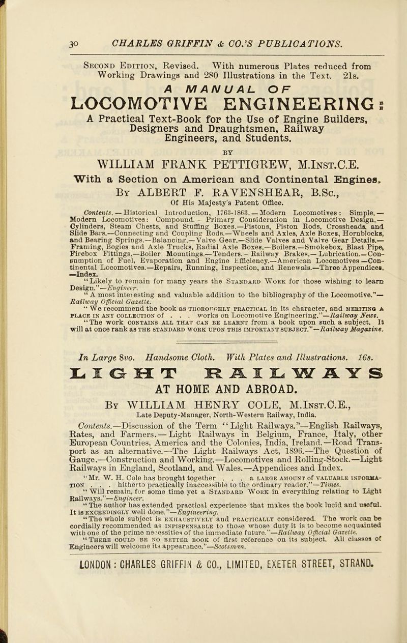 Second Edition, Revised. With numerous Plates reduced from Working Drawings and 280 Illustrations in the Text. 21s. A MANUAL OF LOCOMOTIVE ENGINEERING; A Practical Text-Book for the Use of Engine Builders, Designers and Draughtsmen, Railway Engineers, and Students. BY WILLIAM FRANK PETTIGREW, M.Inst.C.E. With a Section on American and Continental Engines, By ALBERT F. RAVENSHEAR, B.Sc., Of His Majesty’s Patent Office. Contents. — Historical Introduction, 1763-1863. — Modern Locomotives: Simple.— Modern Locomotives: Compound. - Primary Consideration in Locomotive Design.— Cylinders, Steam Chests, and Stuffing Boxes.—Pistons, Piston Kods, Crossheads, and Slide Bars.—Connecting and Coupling ItodR.—Wheels and Axles, Axle Boxes, Hornblocks, and Bearing Springs.—Balancing.—Valve Gear.—Slide Valves and Valve Gear Details.— Framing, Bogies and Axle Trucks, Radial Axle Boxes.—Boilers.—Smokebox, Blast Pipei, Firebox Fittings.—Boiler Mountings.— Tenders.—Railway Brakes.—Lubrication.—Con- sumption of Fuel, Evaporation and Engine Efficiency.—American Locomotives —Con- tinental Locomotives.—Repairs, Running, Inspection, and Renewals.—Three Appendices. —Index. “Likely to remain for many years the Standard Work for those wishing to learn Design.”—Engineer. “ A most intei esting and valuable addition to the bibliography of the Locomotive.”— Railway Official Gazette. “We recommend the book as thoroughly practical in its character, and meriting a place in any collection of . . . works on Locomoti ve Engineering.”—Railway News. “The work contains all that can be learnt from a book upon such a subject. 14 will at once rank as the standard work upon this important subject.”—Railway Magazine. In Large 8vo. Handsome Cloth. With Plates and Illustrations. 16s. l i o t rail in ays AT HOME AND ABROAD. By WILLIAM HENRY COLE, M.Inst.C.E., Late Deputy-Manager, North-Western Railway, India. Contents.—Discussion of the Term “Light Railways.”—English Railways, Rates, and Farmers. — Light Railways in Belgium, France, Italy, other European Countries, America and the Colonies, India, Ireland.—Road Trans- port as an alternative.—The Light Railways Act, 1896.—The Question of Gauge.—Construction and Working.—Locomotives and Rolling-Stock.—Light Railways in England, Scotland, and Wales.—Appendices and Index. ‘•Mr. W. H. Cole has brought together ... a large amount of valuable informa- tion . . . hitherto practically inaccessible to the ordinary reader.”—Times. “ Will remain, for some time yet a Standard Work in everything relating to Light Railways. ’ ’— Engineer. “ The author has extended practical experience that makes the book lucid and useful. It is exceedingly well done.”—Engineering. “The whole subject is exhaustively and practically considered. The work can be cordially recommended as inpispk.nsable to those whose duty it is to become acquainted with one of the prime necessities of the immediate future.”—Railway Official Gazette. “There could be no better book of first reference on its subject. All classes of Engineers will welcome its appearance.”—Scotsman.