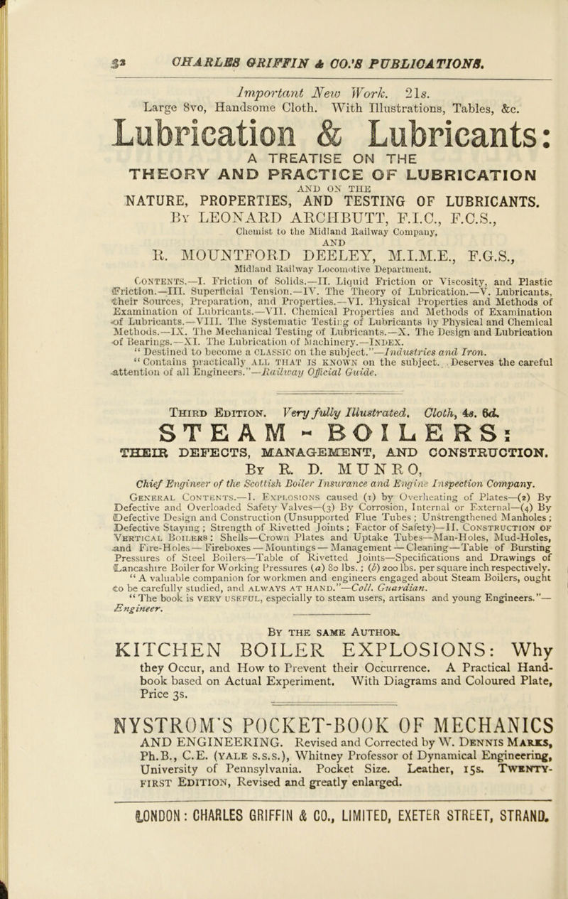 Important New Work. 21s. Large 8vo, Handsome Cloth. With Illustrations, Tables, &c. Lubrication & Lubricants: A TREATISE ON THE THEORY AND PRACTICE OF LUBRICATION AND ON THE NATURE, PROPERTIES, AND TESTING OF LUBRICANTS. By LEONARD ARCITBUTT, F.I.C., F.C.S., Chemist to the Midland Railway Company, AND R. MOUNTFORD DEELEY, M.I.M.E., F.G.S., Midland Railway Locomotive Department. Contents.—I. Friction of Solids.—II. Liquid Friction or Viscosity, and Plastic •Friction.—III. Superficial Tension.—IV. The Theory of Lubrication.—V. Lubricants, their Sources, Preparation, and Properties.—VI. Physical Properties and Methods of Examination of Lubricants.—VII. Chemical Properties and Methods of Examination -of Lubricants.—VIII. The Systematic Testing of Lubricants by Physical and Chemical Methods.—IX. The Mechanical Testing of Lubricants.—X. The Design and Lubrication of Bearings.—XI. The Lubrication of Machinery.—Index. “ Destined to become a CLASSIC on the subject.”—Industries and Iron. “Contains practically ALL THAT is known on the subject. . Deserves the careful attention of all Engineers.”—Railway Official Guide. Third Edition. Very fully Illustrated. Cloth, 4s. 6d. STEAM - BOILERS: THEIR DEFECTS, MANAGEMENT, AND CONSTRUCTION. By R. D. MUNRO, Chief Engineer of the Scottish Boiler Insurance and Engine Inspection Company. General Contents.—1. Explosions caused (i) by Overheating of Plates—(2) By Defective and Overloaded Safety Valves—(3) By Corrosion, Internal or External—(4) By •Defective Design and Construction (Unsupported Flue Tubes ; Unstrengthened Manholes ; Defective Staying; Strength of Rivetted Joints; Factor of Safety)—II. Construction of Vertical Boilers: Shells—Crown Plates and Uptake Tubes—Man-Holes, Mud-Holes, and Fire-Holes—Fireboxes — Mountings—Management — Cleaning — Table of Bursting Pressures of Steel Boilers—Table of Rivetted Joints—Specifications and Drawings of 'Lancashire Boiler for Working Pressures (a) 80 lbs.; (i) 200 lbs. per square inch respectively. “ A valuable companion for workmen and engineers engaged about Steam Boilers, ought <to be carefully studied, and always at hand.”—Coll. Giiardian. “ The book is very useful, especially to steam users, artisans and young Engineers.”— Engineer. By the same Author. KITCHEN BOILER EXPLOSIONS: Why they Occur, and How to Prevent their Occurrence. A Practical Hand- book based on Actual Experiment. With Diagrams and Coloured Plate, Price 3s. NYSTROM’S POCKET-BOOK OF MECHANICS AND ENGINEERING. Revised and Corrected by W. Dennis Marks, Ph.B., C.E. (yale s.s.s.), Whitney Professor of Dynamical Engineering, University of Pennsylvania. Pocket Size. Leather, 15s. Twknty- first Edition, Revised and greatly enlarged.