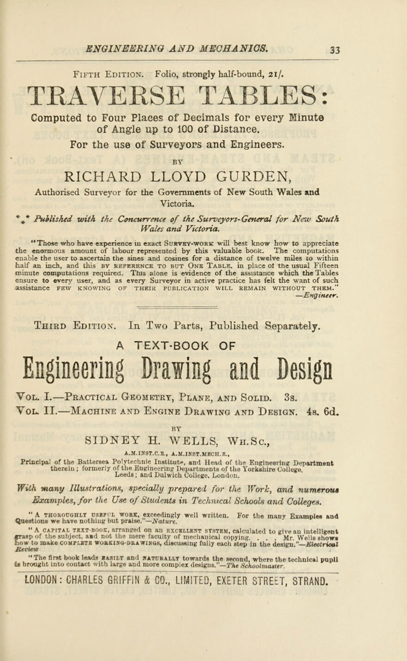 Fifth Edition. Folio, strongly half-bound, 21/. TRAVERSE TABLES: Computed to Four Places of Decimals for every Minute of Angle up to 100 of Distance. For the use of Surveyors and Engineers. BY RICHARD LLOYD GURDEN, Authorised Surveyor for the Governments of New South Wales and Victoria. %* Published with the Concurrence of the Surveyors-General for New South Wales and Victoria. “Those who have experience in exact Survey-work will best know how to appreciate the enormous amount of labour represented by this valuable book. The computations enable the user to ascertain the sines and cosines for a distance of twelve miles to within half an inch, and this by reference to but One Table, in place ol the usual Fifteen minute computations required. This alone is evidence of the assistance which the Tables ensure to every user, and as every Surveyor in active practice has felt the want of such assistance few knowing of their publication will remain without them.” —Engineer. Third Edition. In Two Parts, Published Separately. A TEXT-BOOK OF Engineering Drawing and Design Vol. I.—Practical Geometry, Plane, and Solid. 3s. Yol. II.—Machine and Engine Drawing and Design. 4s. 6d. BY SIDNEY H. WELLS, Wh.Sc., A.M.INST.C.E., A.M.INST.HECH.E., Principal of the Battersea Polytechnic Institute, and Head of the Engineering Denartment therein ; formerly of the Engineering Departments of the Yorkshire College,' Leeds; and Dulwich College, London. With many Illustrations, specially prepared for the Work, and numerous Examples, for the Use of Students in Technical Schools and Colleges. A thoroughly useffl work, exceedingly well written. For the many Examples and Questions we have nothing but praise.”—Nature. “A capital text-book, arranged on an excellent system, calculated to give an intelligent Erasp of the subject, aad not the mere faculty of mechanical copying. . . . Mr. Wells show* ow to make complete working-drawings, discussing fully each step in the design.”—Electrical Review The first book leads easily and naturally towards the second, where the technical pupil is brought into contact with large and more complex designs.”— The Schoolmaster.