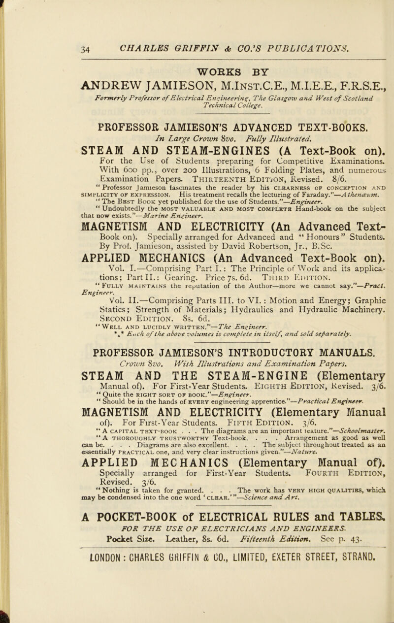 WORKS BY ANDREW JAMIESON, M.Inst.C.E., M.I.E.E., F.R.S.E., Formerly Professor of Electrical Engineerings, The Glasgow and West of Scotland Tecli7iical College. PROFESSOR JAMIESON’S ADVANCED TEXT-BOOKS. In Large Crown 8vo. Fully Illustrated. STEAM AND STEAM-ENGINES (A Text-Book on). For the Use of Students preparing for Competitive Examinations. With 600 pp., over 200 Illustrations, 6 Folding Plates, and numerous Examination Papers. Thirteenth Edit/on, Revised. 8/6. “Professor Jamieson fascinates the reader by his clearness of conception and simplicity of expression. His treatment recalls the lecturing of Faraday.’’—Athen&um. “ The Best Book yet published for the use of Students.”—Engineer. “ Undoubtedly the most valuable and most complete Hand-book on the subject that now exists.”—Marine Engineer. MAGNETISM AND ELECTRICITY (An Advanced Text- Book on). Specially arranged for Advanced and “Honours” Students. By Prof. Jamieson, assisted by David Robertson, Jr., B.Sc. APPLIED MECHANICS (An Advanced Text-Book on). Vol. I.—Comprising Part I.: The Principle of Work and its applica- tions; Part II.: Gearing. Price 7s. 6d. Third Edition. “Fully maintains the reputation of the Author—more we cannot say.”—Pract. Engineer. Vol. II.—Comprising Parts III. to VI. : Motion and Energy; Graphic Statics; Strength of Materials; Hydraulics and Hydraulic Machinery. Second Edition. 8s. 6d. “Well and lucidly written.”—The Engineer. *,* Eitch of the above volumes is complete in itself, and sold separately. PROFESSOR JAMIESON’S INTRODUCTORY MANUALS. Crown 8vo. With Illustrations and Examination Pagers. STEAM AND THE STEAM-ENGINE (Elementary Manual of). For First-Year Students. Eighth Edition, Revised. 3/6. “ Quite the right sort of book.”—Engineer. “ Should be in the hands of every engineering apprentice.”—Practical Engineer. MAGNETISM AND ELECTRICITY (Elementary Manual of). For First-Year Students. Fifth Edition. 3/6. “ A capital text-book . . . The diagrams are an important teature.”—Schoolmaster. “ A thoroughly trustworthy Text-book. . . . Arrangement as good as well can be. . . . Diagrams are also excellent. . . . The subject throughout treated as an essentially practical one, and very clear instructions given.”—Nature. APPLIED MECHANICS (Elementary Manual of). Specially arranged for First-Year Students. Fourth Edition, Revised. 3/6. “ Nothing is taken for granted. . . . The work has very high qualities, which may be condensed into the one word ‘ clear.’ ”—Science and Art. A POCKET-BOOK of ELECTRICAL RULES and TABLES. FOR THE USE OF ELECTRICIANS AND ENGINEERS. Pocket Size. Leather, Ss. 6d. Fifteenth Edition. See p. 43.