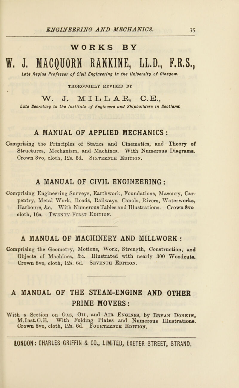 WORKS BY V. J. MACQUORN RANKINE, LL.D„ F.R.S., late Regius Professor of Ciuil Engineering in the University of Glasgow. THOROUGHLY REVISED BY W. J. MILLAR, C.E., Late Secretary to the Institute of Engineers and Shipbuilders in Scotland. A MANUAL OF APPLIED MECHANICS : Comprising the Principles of Statics and Cinematics, and Theory of Structures, Mechanism, and Machines. With Numerous Diagrams. Crown 8vo, cloth, 12s. 6d. Sixteenth Edition. A MANUAL OF CIVIL ENGINEERING: Comprising Engineering Surveys, Earthwork, Foundations, Masonry, Car- pentry, Metal Work, Roads, Railways, Canals, Rivers, Waterworks, Harbours, &c. With Numerous Tables and Illustrations. Crown 8vo cloth, 16s. Twenty-First Edition. A MANUAL OF MACHINERY AND MILLWORK : Comprising the Geometry, Motions, Work, Strength, Construction, and Objects of Machines, &c. Illustrated with nearly 300 Woodcut*. Crown 8vo, cloth, 12s. 6d. Seventh Edition. A MANUAL OF THE STEAM-ENGINE AND OTHER PRIME MOVERS: With a Section on Gas, Oil, and Air Engines, by Bryan Donkin, M.Inst.C.E. With Folding Plates and Numerous Illustrations. Crown 8vo, cloth, 12s. 6d. Fourteenth Edition.