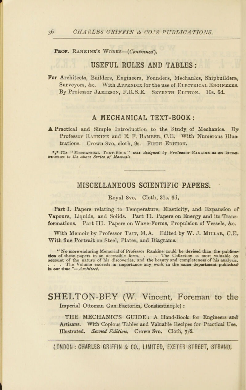 Prof. Rankink’s Works—(Continued). USEFUL RULES AND TABLES: For Architects, Builders, Engineers, Founders, Mechanics, Shipbuildsrs, Surveyors, &c. With Appendix for the use of Electrical Engineers, By Professor Jamieson, F.lt.S.E. Seventh Edition. 10s. 6cL A MECHANICAL TEXT-BOOK: A Practical and Simple Introduction to the Study of Mechanics. By Professor Rankine and E. F. Bamber, C.E. With Numerous Illus- trations. Crown 8vo, cloth, 9s. Fieth Edition. *** The “Mechanical Text-Book” was designed by Professor Rankine as an LsTja®» »uction to the above Series of Manuals. MISCELLANEOUS SCIENTIFIC PAPERS. Royal 8vo. Cloth, 31s. 6d. Part I. Papers relating to Temperature, Elasticity, and Expansion of Vapours, Liquids, and Solids. Part II. Papers on Energy and its Trans- formations. Part III. Papers on Wave-Forms, Propulsion of Vessels, &c. With Memoir by Professor Tait, M.A. Edited by W. J. Millar, C.E, With fine Portrait on Steel, Plates, and Diagrams. “ No more enduring Memorial of Professor Rankine could be devised than the publica- tion of these papers in an accessible form. . . . The Collection is most valuable on account of the nature of his discoveries, and the beauty and completeness of his analysis. . . . The Volume exceeds in importance any work in the same department publisher! in our time. ”—A rchitect. SHELTON-BEY (W. Vincent, Foreman to the Imperial Ottoman Gun Factories, Constantinople) : THE MECHANIC’S GUIDE: A Hand-Book for Engineers Artizans. With Copious Tables and Valuable Recipes for Practical Use. Illustrated. Second Edition. Crown 8vo. Cloth, 7/6.