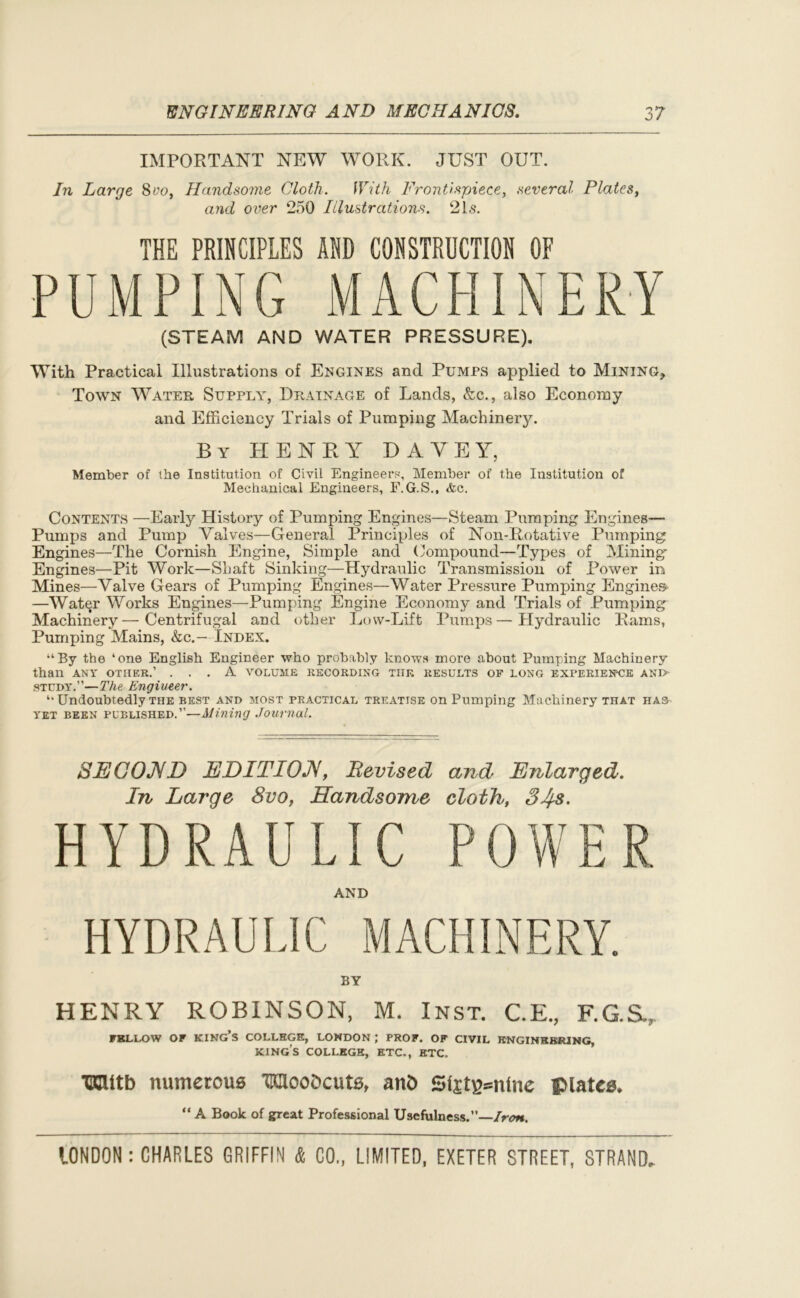 IMPORTANT NEW WORK. JUST OUT. In Large 8vo, Handsome Cloth. With Frontispiece, several Plates, and over 250 Illustrations. 21s. THE PRINCIPLES AND CONSTRUCTION OF PUMPING MACHINERY (STEAM AND WATER PRESSURE). With Practical Illustrations of Engines and Pumps applied to Mining, Town Water Supply, Drainage of Lands, &c., also Economy and Efficiency Trials of Pumping Machinery. By HENRY DAVEY, Member of the Institution of Civil Engineers, Member of the Institution of Mechanical Engineers, F.G.S., &c. Contents —Early History of Pumping Engines—Steam Pumping Engines— Pumps and Pump Valves—General Principles of Non-Rotative Pumping Engines—The Cornish Engine, Simple and Compound—Types of Mining- Engines—Pit Work—Shaft Sinking-—-Hydraulic Transmission of Power in Mines—Valve Gears of Pumping Engines—Water Pressure Pumping Engines —Water Works Engines—Pumping Engine Economy and Trials of Pumping Machinery—Centrifugal and other Low-Lift Pumps—Hydraulic Rams, Pumping Mains, &c.— Index. “By the ‘one English Engineer who probably knows more about Pumping Machinery than ANT OTHER.’ ... A VOLUME RECORDING TIIE RESULTS OF LONG EXPERIENCE AND study.”—The Engineer. “ Undoubtedly the best and most practical treatise on Pumping Machinery that has- yet been published.”-—Alining Journal. SECOND EDITION, Revised and Enlarged- In Large 8vo, Handsome cloth, 34s. HYDRAULIC P 0 W E R AND BY HENRY ROBINSON, M. Inst. C.E., F.G.S., FELLOW OF KING’S COLLEGE, LONDON ; PROF. OF CIVIL ENGINEERING, king’s COLLEGE, ETC., ETC. ICUtb numerous OTcoDcuts, an£> Sfet^ntnc Platen “ A Book of great Professional Usefulness.”—Iron.