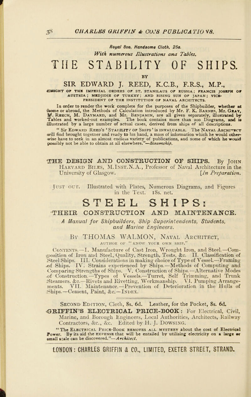 Royal 8uo, Handsome Cloth, 28s. With numerous Illustrations ana Tables, THE STABILITY OF SHIPS. BY SIR EDWARD J. REED, K.C.B., F.R.S., M.P., 4TWIGHT OF THE IMPERIAL ORDERS OF ST. STANILAUS OF RUSSIA ; FRANCIS JOSEPH OF AUSTRIA; MEDJIDIE OF TURKEY; AND RISING SUN OF JAPAN; VICE- PRESIDENT OF THE INSTITUTION OF NAVAL ARCHITECTS. la order to render the work complete for the purposes of the Shipbuilder, whether at tiome or abroad, the Methods of Calculation introduced by Mr. F. K. Barnes, Mr. Gray, V. Rbech, M. Daymard, and Mr. Benjamin, are all given separately, illustrated by Tables and worked-out examples. The book contains more than 200 Diagrams, and is illustrated by a large number of actual cases, derived from ships of all descriptions. “ Sir Edward Reed’s ‘ Staeilitv of Ships ’ is invaluable. The Naval Archi-htct will find brought togetner and ready to his hand, a mass of information which he would other- wise have to seek in an almost endless variety of publications, and some of which he would possibly not be able to obtain at all elsewhere.”—<§teatnship. THE DESIGN AND CONSTRUCTION OF SHIPS. By John Harvard Biles, M.Inst.N.A., Professor of Naval Architecture in the University of Glasgow. [In Preparation. Just OUT. Illustrated with Plates, Numerous Diagrams, and Figures in the Text. 18s. net. STEEL SHIPS: -THEIR CONSTRUCTION AND MAINTENANCE. A Manual for Shipbuilders, Ship Superintendents, Students, and Marine Engineers. By THOMAS WALMON, Naval Architect, author of “know your own ship.” Contents.—I. Manufacture of Cast Iron, Wrought Iron, and Steel.—Com- yposition of Iron and Steel, Quality, Strength, Tests, &c. II. Classification of Steel Ships. III. Considerations in making choice of Type of Vessel.—Framing *of Ships. IV. Strains experienced by Ships.—Methods of Computing and Comparing Strengths of Ships. V. Construction of Ships.—Alternative Modes -of Construction.—Types of Vessels.—Turret, Self Trimming, and Trunk Steamers, &c.—Rivets and llivetting, Workmanship. VI. Pumping Arrange- ments. VII. Maintenance.—Prevention of Deterioration in the Hulls of Ships.—Cement, Paint, &c. — Index. Second Edition, Cloth, 8s. 6d. Leather, for the Pocket, 8s. 6d. GRIFFIN’S ELECTRICAL PRICE-BOOK: For Electrical, Civil, Marine, and Borough Engineers, Local Authorities, Architects, Railway Contractors, &c., &c. Edited by H. J. Dowsing. “ The Electrical Price-Book removes all mystery about the cost of Electrical IPower. By its aid the expense that will be entailed by utilising electricity on a large »r amall scale can be discovered.”—Architect.
