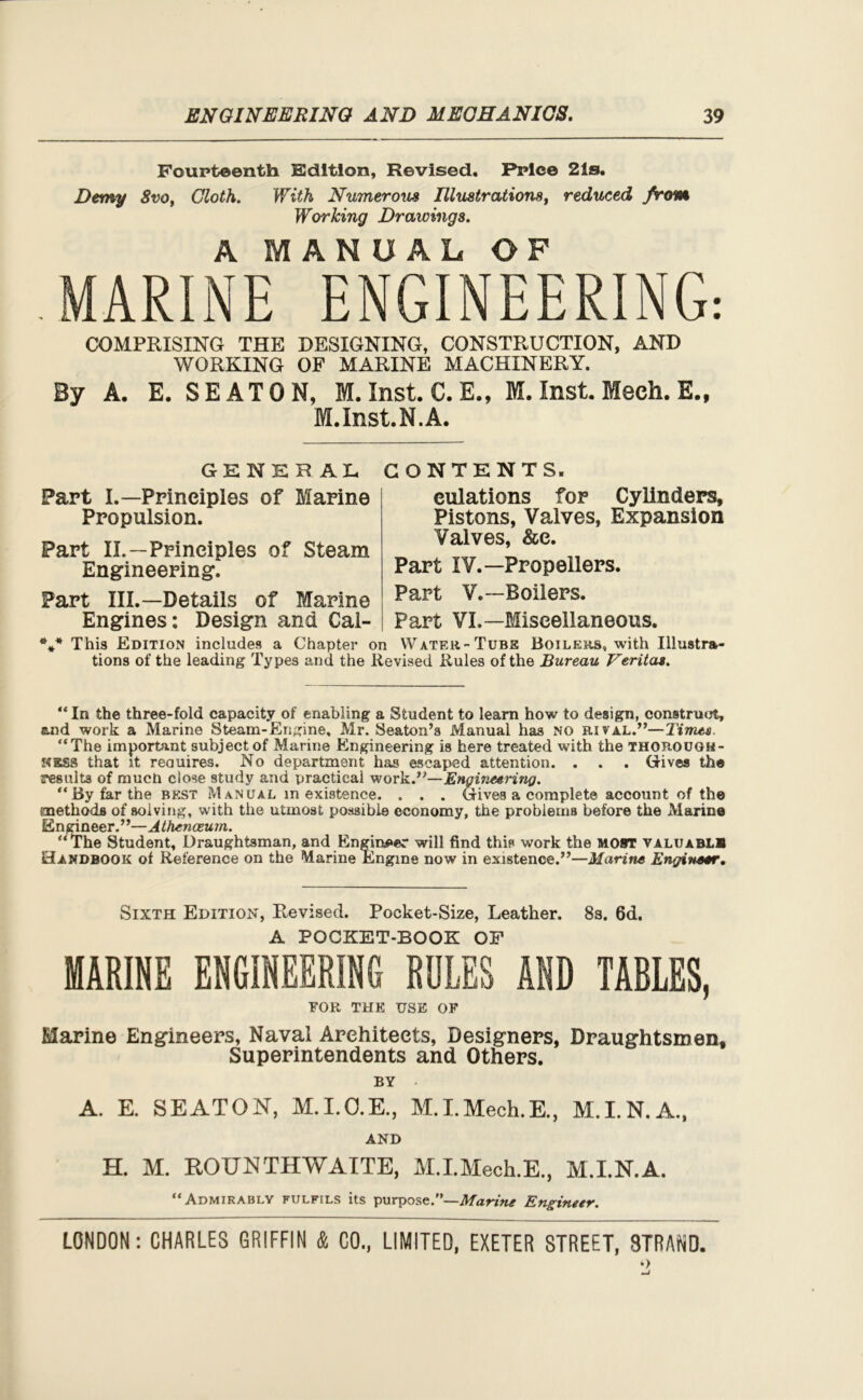 Fourteenth. Edition, Revised. Price 21s. Demy 8vo, Cloth. With Numerous Illustrations, reduced from Working Drawings. A MANUAL OF MARINE ENGINEERING: COMPRISING THE DESIGNING, CONSTRUCTION, AND WORKING OF MARINE MACHINERY. By A. E. SEATON, M. Inst. C.E., M. Inst. Mech. E., M.Inst.N.A. GENERAL CONTENTS. Part I.—Prineiples of Marine Propulsion. Part II.—Prineiples of Steam Engineering’. Part III.—Details of Marine Engines: Design and Cal- culations for Cylinders, Pistons, Valves, Expansion Valves, &e. Part IV.—Propellers. Part V.—Boilers. Part VI,—Miscellaneous. *** This Edition includes a Chapter on Water-Tube Boilers, with Illustra- tions of the leading Types and the Revised Rules of the Bureau Veritas. “ In the three-fold capacity of enabling a Student to learn how to design, construct, and work a Marine Steam-Engine, Mr. Seaton’s Manual has no rival.”—Times. “The important subject of Marine Engineering is here treated with the thorough- ness that it reauires. No department has escaped attention. . . . Gives the vaults of much close study and practical work.”—Engineering. “By far the best Manual inexistence. . . . Gives a complete account of the methods of solving, with the utmost possible economy, the problems before the Marine Engineer.”—Athenceum. “The Student, Draughtsman, and Engineer will find this work the MOST valuablh Handbook of Reference on the Marine Engine now in existence.”—Marine Engineer. Sixth Edition, Revised. Pocket-Size, Leather. 8s. 6d. A POCKET-BOOK OP MARINE ENGINEERING RULES AND TABLES, FOR THE USE OF Marine Engineers, Naval Architects, Designers, Draughtsmen, Superintendents and Others. BY - A. E. SEATON, M.I.O.E., M.I.Mech.E., M.I.N.A., AND H. M. ROU NTH WAITE, M.I.Mech.E., M.I.N.A. “Admirably fulfils its purpose.”—Marine Engineer.