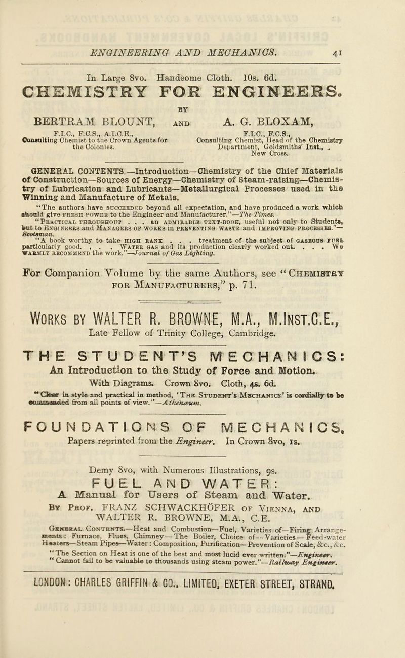 In Large 8vo. Handsome Cloth. 10s. 0d. CHEMISTRY FOR ENGINEERS, BERTRAM BLOUNT, F.I.C., F.C.S., A.I.C.E., Cbnaulting Chemist to the Crown Agents for the Colonies. BY AND A. G. BLOXAM, F.I.C., F.C.S., Consulting Chemist, Head of the Chemistry Department, Goldsmiths’ Inst., „ New Cross. GENERAL CONTENTS.—Introduction—Chemistry of the Chief Materials of Construction—Sources of Energy—Chemistry of Steam-raising—Chemis- try of Lubrication and Lubricants—Metallurgical Processes used in th© Winning and Manufacture of Metals. “The authors hare succeeded beyond all expectation, and have produced a work which should give fresh power to the Engineer and Manufacturer.”—The Times. “Practical throughout ... an admirable text-book, useful not only to Student*, but to Engineers and Managers of works in preventing waste and improving processes.”— Scotsman. “A book worthy to take high rank . . . treatment of the subject of gaseous fuel. particularly good. , . , Water gas and its production clearly worked out. ... Wo warmly recommend the work.”—Journal of Gas Lighting. For Companion Volume by the same Authors, see “Chemistry for Manufacturers,” p. 71. Works by WALTER R. BROWNE, M.A., M.Inst.C.E., Late Fellow of Trinity College, Cambridge. THE S T U DENT’S MECHANICS: An Introduction to the Study of Force and Motion. With Diagrams. Crown 8vo. Cloth, 4s. 6cL “ Gear in style and practical in method, ‘Ths Student’s Mechanics’ is cordially to be ©ummaaded from all {x>ints of view.”—Alhe'tueum. FOUNDATIONS OF MECHANICS. Papers reprinted from the Engineer. In Crown 8vo, Is. Demy 8vo, with Numerous Illustrations, 9s. FUEL AND WATER: A Manual for Users of Steam and Water. By Prof. FRANZ SCIIWACKHOfER of Vienna, and WALTER R, BROWNE, M.A., C.E. Gkhhral Contents.—Heat and Combustion—Fuel, Varieties of—Firing Arrange- ments : Furnace, Flues, Chimney — The Boiler, Choice of—Varieties—Feed-wmler Heaters—Steam Pipes—Water: Composition, Purification—Prevention of Scale, &c., &c. “The Section on Heat is one of the best and most lucid ever written.”—Engineer. “ Cannot fail to be valuable to thousands using steam power.”—Railway Engineer.