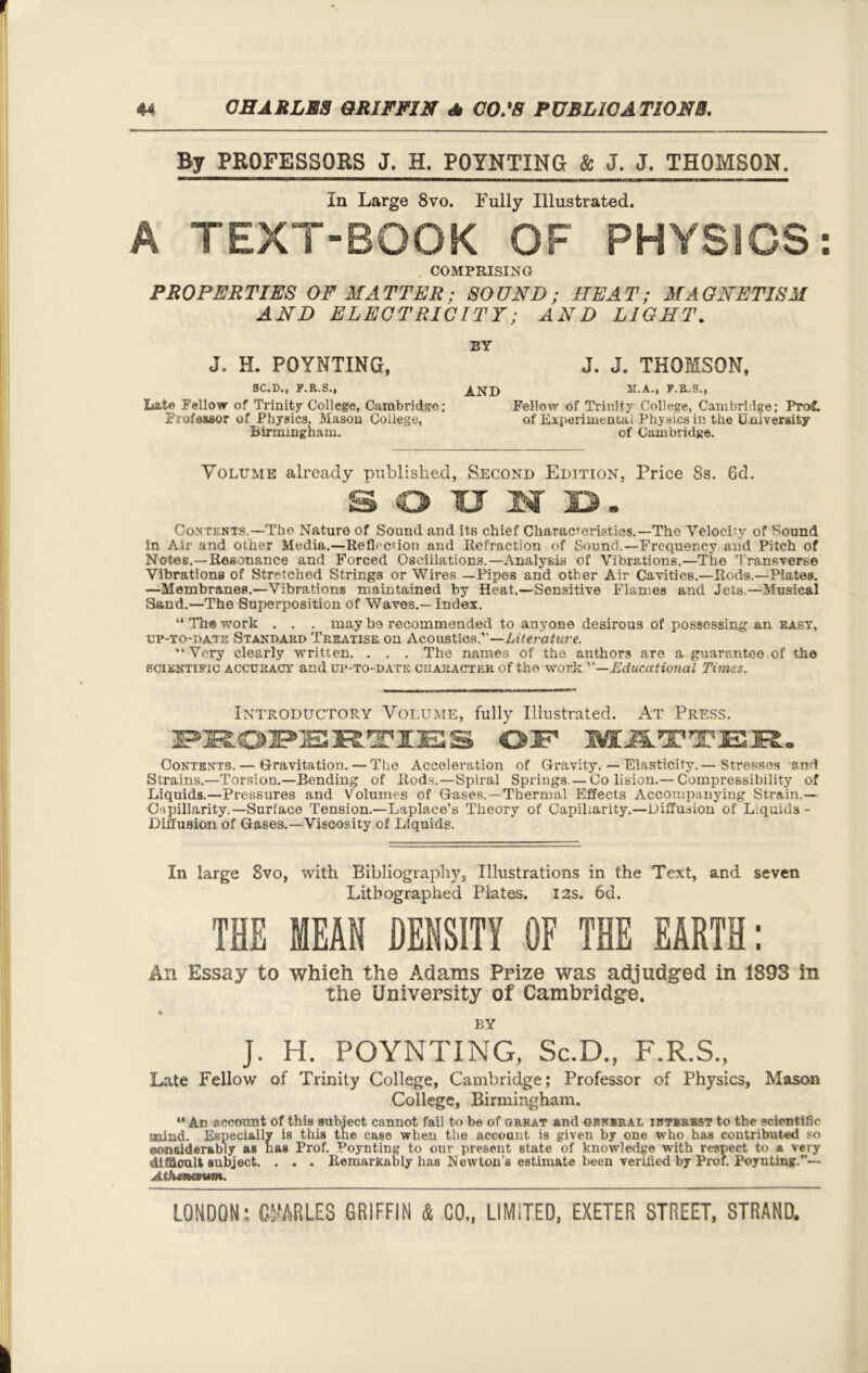 By PROFESSORS J. H. POINTING & J. J. THOMSON. In Large 8vo. Fully Illustrated. A TEXT-BOOK OF PHYSICS: COMPRISING PROPERTIES OF MATTER; SOUND; HEAT; MAGNETISM AND ELECTRICITY; AND LIGHT. J. H. POYNTING, BY J. J. THOMSON, 8C.D., E.R.S., Late Fellow of Trinity College, Cambridge; Professor of Physics, Mason College, Birmingham. AND m.a., r.a.s., Fellow of Trinity College, Cambridge; Prof, of Experimental Physics in the University of Cambridge. Volume already published, Second Edition, Price 8s. 6d. SOUND. Contents.—Tho Nature of Sound and its chief Characteristics.—The Velocity of Sound in Air and other Media.—Reflection and Refraction of Sound.—Frequency and Pitch of Notes.—Resonance and Forced Oscillations.—Analysis of Vibrations.—The Transverse Vibrations of Stretched Strings or Wires —Pipes and other Air Cavities.—Rods.—Plates. —Membranes.—Vibrations maintained by Heat.—Sensitive Flames and Jets.—Musical Sand.—The Superposition of Waves.—Index. “ The work . . . may be recommended to anyone desirous of possessing an east, up-to-date Standard Treatise on Acoustics.”—Literature. “ Very clearly written. . . . The names of the authors are a guarantee of the scientific accuracy and up-to-date character of the work —Educational Times. Introductory Volume, fully Illustrated. At Press. PROPERTIES MATTER. Contents. — Gravitation. — The Acceleration of Gravity. — Elasticity.— Stresses and Strains.—Torsion.—Bending of Rods.—Spiral Springs. — Co lision.— Compressibility of Liquids.—Pressures and Volumes of Gases. —Thermal Effects Accompanying Strain.— Cupillarity.—Surface Tension.—Laplace’s Theory of Capillarity.—Diffusion of Liquids- Diffusion of Gases.—Viscosity of Liquids. In large 8vo, with Bibliography, Illustrations in the Text, and seven Lithographed Plates. 12s. 6d. THE MEAN DENSITY OF THE EARTH: An Essay to which the Adams Prize was adjudged in 1893 in the University of Cambridge. BY j. H. POYNTING, Sc.D., F.R.S., Late Fellow of Trinity College, Cambridge; Professor of Physics, Mason College, Birmingham. “An account of this subject cannot fail to be of great and gbwbral interest to the scientific Enind. Especially is this the case when the accouut is given by one who has contributed so oomdderably as lias Prof. Poynting to our present state of knowledge with respect to a very difficult subject. . . . Remarkably has Newton’s estimate been verified by Prof. Poynting.— Athiw&win..