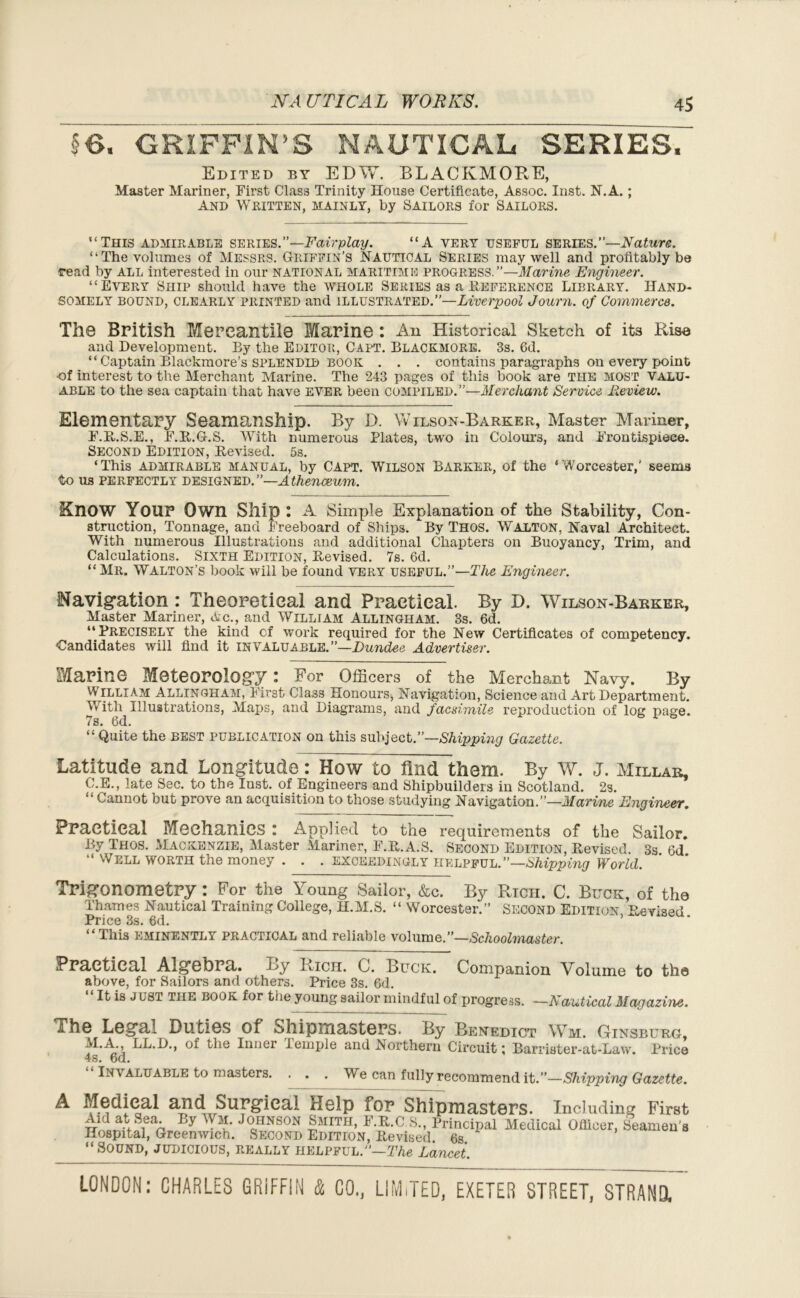 §6, GRIFFIN'S NAUTICAL SERIES. Edited by EDW. BLACKMOP^E, Master Mariner, First Class Trinity House Certificate, Assoc. Inst. N.A.; And Written, mainly, by Sailors for Sailors. “This admirable series.”—Fairplay. “A very useful series.”—Nature. “The volumes of Messrs. Griffin’s Nautical Series may well and profitably be read by all interested in our national maritime progress.”—Marine Engineer. “Every Ship should have the whole Series as a Preference Library. Hand- somely bound, clearly printed and illustrated.”—Liverpool Journ. of Commerce. The British Mercantile Marine : All Historical Sketch of its Rise and Development. By the Editor, Capt. Blackmore. 3s. 6d. “ Captain Blackmore’s splendid book . . . contains paragraphs on every point ■of interest to the Merchant Marine. The 243 pages of this book are the most valu- able to the sea captain that have ever been compiled.”—Merchant Service Review. Elementary Seamanship. By D. Wilson-Barker, Master Mariner, F.D.S.E., F.D.G.S. With numerous Plates, two in Colours, and Frontispiece. Second Edition, Devised. 5s. ‘This admirable manual, by Capt. Wilson Barker, of the ‘Worcester,’ seems to us perfectly designed. ”—Athenceum. ainOW Your Own Ship : A Simple Explanation of the Stability, Con- struction, Tonnage, and Freeboard of Ships. By Thos. Walton, Naval Architect. With numerous Illustrations and additional Chapters on Buoyancy, Trim, and Calculations. Sixth Edition, Devised. 7s. 6d. “Mr. Walton’s book will be found very useful.”—The Engineer. Navigation : Theoretical and Practical. By D. Wilson-Barker, Master Mariner, Ac., and William Allingham. 3s. 6d. “Precisely the kind cf work required for the New Certificates of competency. Candidates will find it invaluable.”—Dundee Advertiser. Marine Meteorology : For Officers of the Merchant Navy. By William Allingham, First Class .Honours, Navigation, Science and Art Department. With Illustrations, Maps, and Diagrams, and facsimile reproduction of log page. 7s. 6d. “ Quite the best publication on this subject.”—Shipping Gazette. Latitude and Longitude: How to find them. By W. J. Millar, C.E., late Sec. to the Inst, of Engineers and Shipbuilders in Scotland. 2s. Cannot but prove an acquisition to those studying Navigation.”—Marine Engineer. Practical Mechanics : Applied to the requirements of the Sailor. By Thos. Mackenzie, Master Mariner, F.D.A.S. Second Edition, Devised. 3s 6d “ Well worth the money . . . exceedingly helpful.”—Shipping World. Trigonometry : For the Young Sailor, &C. By Rich. C. Buck, of the Thames Nautical Training College, H.M.S. “ Worcester.” Second Edition Devised Price 3s. 6d. “This eminently practical and reliable volume.”—Schoolmaster Practical Algebra. By Rich. 0. Buck. Companion Volume to th© above, for Sailors and others. Price 3s. 6d. “ It is just the book for the young sailor mindful of progress. —Nautical Magazine. The Legal Duties of Shipmasters. By Benedict Wm. Ginsburg, M.A LL.D., of the Inner lemple and Northern Circuit; Barrister-at-Law. Price 4s. 6d. “ Invaluable to masters. . . . We can fully recommend it.—Shipping Gazette. A Medical and Surgical Help for Shipmasters. Including First Aid at Sea By Wm. Johnson Smith, F.D.C S., Principal Medical Oilicer, Seamen’* Hospital, Greenwich. Second Edition, Devised 6s “Sound, judicious, really helpful.”—The Lancet.
