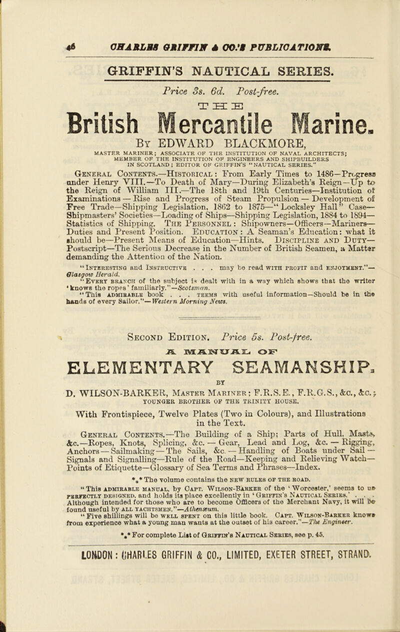 GRIFFIN’S NAUTICAL SERIES. Price 3s. 6d. Post-free. British Mercantile Marine. By EDWARD BLACKMORE, MASTER MARINER; ASSOCIATE OF THE INSTITUTION OF NAVAL ARCHITECTS; MEMBER OF THE INSTITUTION OF ENGINEERS AND SHIPBUILDERS IN SCOTLAND; EDITOR OF GRIFFIN’S NAUTICAL SERIES.” General Contents.—Historical : From Early Times to 1486—Progreso under Henry VIII.—To Death of Mary—During Elizabeth’s Deign—Up to the Reign of William III.—The 18th and 19th Centuries—Institution of Examinations — Rise and Progress of Steam Propulsion — Development of Free Trade—Shipping Legislation, 1862 to 1875—“ Locksley Hall” Case— Shipmasters’ Societies—Loading of Ships—Shipping Legislation, 1884 to 1894— Statistics of Shipping. The Personnel : Shipowners—Officers—Mariners— Duties and Present Position. Education : A Seaman’s Education: what it should be—Present Means of Education—Hints. Discipline and Duty— Postscript—The Serious Decrease in the Number of British Seamen, a Mattsr demanding the Attention of the Nation. “Interesting and Instructive . . . may fco read with profit and enjotment.’’— Glasgow Herald. “Every branch of the subject is dealt with in a way which shows that the writer ‘knows the ropes’ familiarly.”— Scotsman. “This admirable book . . . teems with useful information—Should be in the hands of every Sailor.”—Western Morning News. Second Edition. Price 5s. Post-free. JS. JVU5.3W5JJ1.3L. OJP ELEMENTARY SEAMANSHIP. BY D. WILSON-BARKER, Master Mariner; F.R.S.E., F.R.G.S., &c., <fcc. j. YOUNGER BROTHER OP THE TRINITY HOUSE. With Frontispiece, Twelve Plates (Two in Colours), and Illustrations in the Text. General Contents.—The Building of a Ship; Parts of Hull, Mastas &c.—Ropes, Knots, Splicing, &c. — Gear, Lead and Log, &c. — Rigging, Anchors — Sailmaking — The Sails, &c.—Handling of Boats under Sail — Signals and Signalling—Rule of the Road—Keeping and Relieving Watch— Points of Etiquette—Glossary of Sea Terms and Phrases—Index. %* The volume contains the new rules of the road. “This admirable manual, by Capt. Wilson-Barker of the ‘Worcester,’ seems to ue perfectly designed, and holds its place excellently in 4 Griffin’s Nautical Series.’ . . . Although intended for those who are to become Officers of the Merchant Navy, it will b© found useful by all yachtsmen.”—Athenaeum. “Five shillings will be well spent on this little book. Capt. Wilson-Barker knows from experience what a young man wants at the outset of his career.”—The Engineer. %* For complete List of Griffin’s Nautical Series, see p. 45.