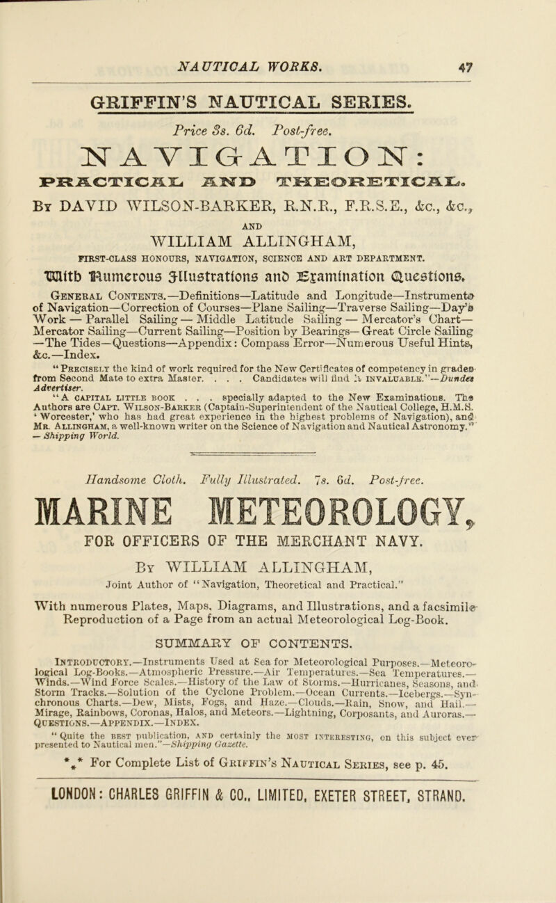 GRIFFIN’S NAUTICAL SERIES. Price 3s. 6d. Post-free. NAVIGATION: PRACTICAL 2LW1D THEORETICAL, By DAVID WILSON-BARKER, R.N.R, F.R.S.E., Ac., Ac.? AND WILLIAM ALLINGHAM, FIRST-CLASS HONOURS, NAVIGATION, SCIENCE AND ART DEPARTMENT. miltb IRumerous illustrations atiD Bsamlnation Questions, General Contents.—Definitions—Latitude and Longitude—Instruments of Navigation—Correction of Courses—Plane Sailing—Traverse Sailing—Day’o Work — Parallel Sailing—Middle Latitude Sailing — Mercator’s Chart— Mercator Sailing—Current Sailing—Position by Bearings— Great Circle Sailing —The Tides—Questions—Appendix: Compass Error—Numerous Useful Hints, &c.—Index. “ Precisely the kind of work required for the New CertiSeates of competency in gradeo from Second Mate to extra Master. . . . Candidates will find invaluable.”—Dund€t Advertiser. “A capital little book . . . specially adapted to the New Examinations. Th® Authors are Capt. Wilson-Barker (Captain-Superintendent of the Nautical College, H.M.S. ‘ Worcester,’ who has had great experience in the highest problems of Navigation), and) Mr. Allingham, a well-known writer on the Science of Navigation and Nautical Astronomy.#’ — Shipping World. Handsome Cloth. Fully Illustrated. 7s. 6d. Post-free. MARINE METEOROLOGY, FOR OFFICERS OF THE MERCHANT NAVY. By WILLIAM ALLINGHAM, Joint Author of “Navigation, Theoretical and Practical.” With numerous Plates, Maps, Diagrams, and Illustrations, and a facsimile Reproduction of a Page from an actual Meteorological Log-Book. SUMMARY OF CONTENTS. Introductory.—Instruments Used at Sea for Meteorological Purposes.—Meteoro- logical Log-Books.—Atmospheric Pressure.—Air Temperatures.—Sea Temperatures. Winds.—Wind Force Scales.—History of the Law of Storms.—Hurricanes, Seasons, and Storm Tracks.—Solution of the Cyclone Problem.—Ocean Currents.—Icebergs.—Syn- chronous Charts.—Dew, Mists, Fogs, and Haze.—Clouds.—Rain, Snow, and Hail.— Mirage, Rainbows, Coronas, Halos, and Meteors.—Lightning, Corposants, and Auroras.— Questions.—Appendix.—Index. “ Quite the best publication, and certainly the most interesting, on this subject ever presented to Nautical men .—Shipping Gazette. *** For Complete List of Griffin’s Nautical Series, see p. 45.