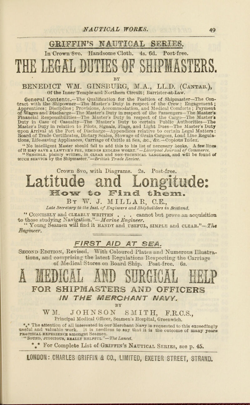 GRIFFIN’S NAUTICAL SERIES. In Crown 8vo. Handsome Cloth. 4s. 6d. Post-free. BY BENEDICT WM. GINSBURG, M.A., LL.D. (Cantab.), Of the Inner Temple and Northern Circuit; Barrister-at-Law. General Contents.—The Qualification for the Position of Shipmaster—The Con- tract with the Shipowner—The Master’s Duty in respect of the Crew : Engagement; Apprentices; Discipline ; Provisions, Accommodation, and Medical Comforts ; Payment of Wages and Discharge—The Master’s Duty in respect of the Passengers—The Master’s Financial Responsibilities—The Master’s Duty in respect of the Cargo—The Master’* Duty in Case of Casualty—The Master’s Duty to certain Public Authorities—The Master’s Duty in relation to Pilots, Signals, Flags, and Light Dues—The Master’s Duty upon Arrival at the Port of Discharge—Appendices relative to certain Legal Matters: Board of Trade Certificates, Dietary Scales, Stowage of Grain Cargoes, Load Line Regula- tions, Life-saving Appliances, Carriage of Cattle at Sea, <&c., &c.—Copious Index. “ No Intelligent Master should fail to add this to his list of necessary books. A few lines of it may save a lawyer’s fee, besides endless worry.”—Liverpool Journal of Commerce. “ Sensible, plainly written, in clear and non-technical language, and will be found of much service by the Shipmaster.”-—British Trade Review. Crown 8vo, with Diagrams. 2s. Post-free. Latitude and Longitude: JHo's®' to Find them. By W. J. MILLAR, C.E., Late Secretary to the Inst, of Engineers and Shipbuilders in Scotland. “ Concisely and clearly written . . . cannot but prove an acquisition to those studying Navigation.”—Marine Engineer. “ Young Seamen will find it handy and useful, simple and CLEAR.”— Th* Engineer. FIRST AID AT SEA. Second Edition, Revised. With Coloured Plates and Numerous Illustra- tions, and comprising the latest Regulations Respecting the Carriage of Medical Stores on Board Ship. Post-free. 6s. FOR SHIPMASTERS AND OFFICERS IN THE MERCHANT NAVY. BY WM. JOHNSON SMITH, F.R.C.S., Principal Medical Officer, Seamen’s Hospital, Greenwich. *** The attention of all interested in our Merchant Navy ig requested to this exceedingly useful and valuable work. It is needless to say that it is the outcome of many year» practical experience amongst Seamen. “Sound, judicious, really helpful —The Lancet. *,* For Complete List of Griffin’s Nautical Series, see p. 45.