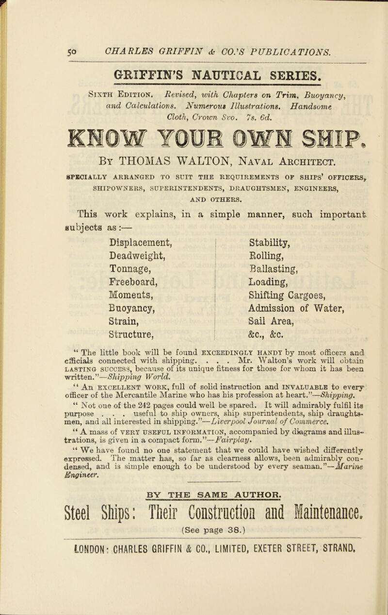 GRIFFIN’S NAUTICAL SERIES. Sixth Edition. Revised, with Chapters on Trim, Buoyancy, and Calculations. Numerous Illustrations. Handsome Cloth, Crown Svo. 7s. Gd. By THOMAS WALTON, Naval Architect. SPECIALLY ARRANGED TO SUIT THE REQUIREMENTS OF SHIPS’ OFFICERS, SHIPOWNERS, SUPERINTENDENTS, DRAUGHTSMEN, ENGINEERS, AND OTHERS. This work explains, in a simple manner, such important subjects as:— Displacement, Deadweight, Tonnage, Freeboard, Moments, Euoyancy, Strain, Structure, Stability, Bolling, Ballasting, Loading, Shifting Cargoes, Admission of Water, Sail Area, &c., &c. “ The little book will be found exceedingly handy by most officers and officials connected with shipping. . . . Mr. Walton’s work will obtain lasting success, because of its unique fitness for those for whom it has been written.”—Shipping World. “ An excellent WORK, full of solid instruction and invaluable to every officer of the Mercantile Marine who has his profession at heart.”—Shipping. “ Not one of the 242 pages could well be spared. It will admirably fulfil its purpose . . . useful to ship owners, ship superintendents, ship draughts- men, and all interested in shipping.”—Liverpool Journal of Commerce. “ A mass of very useful information, accompanied by diagrams and illus- trations, is given in a compact form.”—Fairplay. “We have found no one statement that we could have wished differently expressed. The matter has, so far as clearness allows, been admirably con- densed, and is simple enough to be understood by every seaman.”—Marine Engineer. BY THE SAME AUTHOR. Steel Ships: Their Construction and Maintenance. (See page 38.)