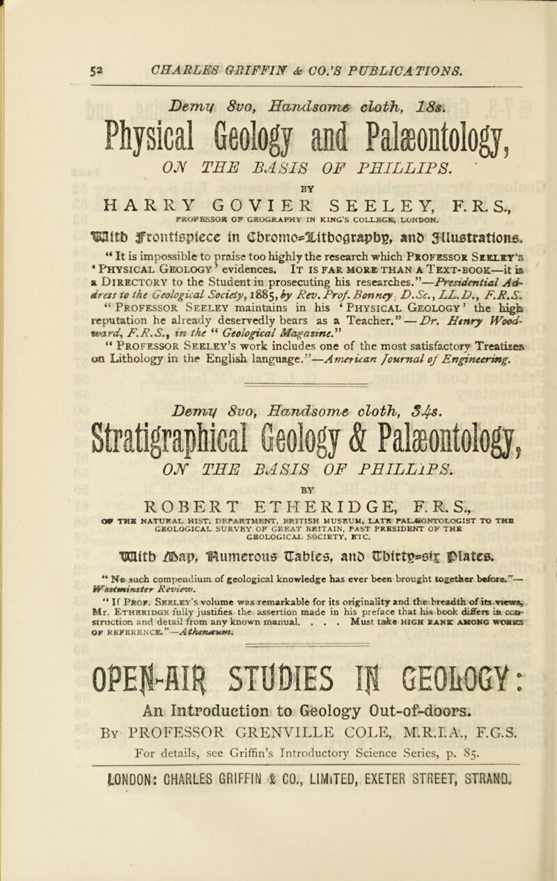 Demy 8vo, Handsome cloth, 18s. and Paleontology, OH THE BASIS OF PHILLIPS. ' BY HARRY GOVIER SEELEY, F. R. S., PROFESSOR OF GEOGRAPHY IN KING’S COLLEGE, LONDON. TOtb 3frontt6ptece in Gbn?mos=%ltbo0rapb2, anb STlustrattonB, “ It is impossible to praise too highly the research which Professor Seeley’s ' Physical Geology 7 evidences. It is far more than a Text-book—it k & Directory to the Student in prosecuting his researches.”—Presidential Ad- dress to the Geological Society, 1885, by Rev. Prof. Bonney D.Sc., LL.D., F.R.S. “ Professor Seeley maintains in his ‘ Physical Geology 7 the high reputation he already deservedly bears as a Teacher.77 — Dr. Henry Wood- rvard, F.R.S., in the “ Geological Magazine.” “ Professor Seeley’s work includes one of the most satisfactory Treatises on Lithology in the English language,77—American Journal of Engineering. Physical Geology Demy 8vo, Handsome cloth, S4&. OH THE BASIS OF PHILLIPS. BY ROBERT ETHERIDGE, F. R. S„ Off TMH NATURAL HIST. DEPARTMENT, BRITISH MUSEUM, LATH PALEONTOLOGIST TO THE GEOLOGICAL SURVEY OF GREAT BRITAIN, PAST PRESIDENT OF THE GEOLOGICAL SOCIETY, ETC. HClitb /Bbap, IRumerous Gables, atib Gbirt£*6i£ plates* “ N© such compendium of geological knowledge has ever been brought together before.”— Warminster Review. “If Prof. Seeley’s volume was remarkable for its originality and the breadth of its viewst, Mr. Etheridge fully justifies the assertion made in his preface that his book differs in co&- struction and detail from any known manual. . . . Must take high rank among works OF REFERENCE.’'—AthtStUSUm. An Introduction to Geology Out-of-doors. By PROFESSOR GRENVILLE COLE, M.R.I.A., F.G.S. For details, see Griffin’s Introductory Science Series, p. 85.