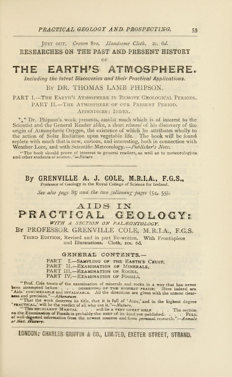 PRACTICAL GEOLOGY AND PROSPECTING. 55 Just out. Crown Svo. Handsome Cloth. 2s. 6d. RESEARCHES ON THE PAST AND PRESENT HISTORY OF THE EARTH’S ATMOSPHERE. \ Including the latest Discoveries and their Practical Applications. By DR. THOMAS LAMB PHIPSON. PART I.—The Earth’s Atmosphere in Remote Geological Periods. PART II.—The Atmosphere of our Present Period. Appendices ; Index. *** Dr. Phipson’s work presents, amidst much which is of interest to the Scientist and the General Reader alike, a short resume of his discovery of the origin of Atmospheric Oxygen, the existence of which he attributes wholly to the action of Solar Radiation upon vegetable life. The book will be found replete with much that is new, curious, and interesting, both in connection with Weather Lore, and with Scientific Meteorology.—Publisher1 s Note. “ The book should prove of interest to generai readers, as well as to meteorologists, and other students of science.”—Nature. By GRENVILLE A. J. COLE, M.R.I.A., F.G.S., Professor of Geology in the Royal College of Science for Ireland. See also page S5 and the two jollowing pages (54, 55). AIDS IN PRACTICAL GEOLOGY? WITH A SECTION ON PALAEONTOLOGY. By PROFESSOR GRENVILLE COLE, M.R.I.A., F.G.Su Third Edition, Revised and in part Re-written. With Frontispiece and Illustrations. Cloth, 10s. 6d. GENERAL CONTENTS.— PART I.—Sampling of the Earth’s Crust. PART II.—Examination of Minerals. PART III.—Examination of Rocks. PART IV.—Examination of Fossils. “ Prof. Cole treats of the examination of minerals and rocks in a wav that has never? been attempted before . . . deserving of the highest praise. Here indeed sir® ‘Aids ’ innumerable and invaluable. All the directions are given with the utmost clear- ness and precision.”—Athentzum. That the work deserves its title, that it is full of ‘ Aids,’ and in the highest degree tactical, will be the verdict of all who use it.”—Nature. “ This excellent Manual . . . will be a very great help. . . . The section ©n the Examination of Fossils is probably the best of its kind yet published- . . . Full ©f well-digested information from the newest sources and from personal research.”—Annals ef Nat. History.