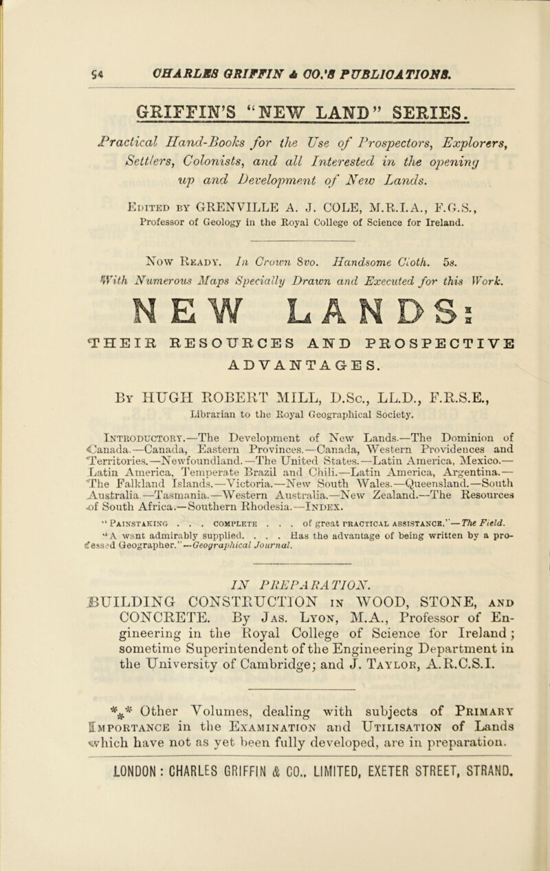 GRIFFIN’S “NEW LAND” SERIES. ™ M 1 1,111 *———b—m———p—a——bjp—matiii.iimuiwiiw—■ mm nm»aamBma^t±mmamM Practical Hand-Books for the Use of Prospectors, Explorers, Settlers, Colonists, and all Interested in the opening up and Development of New Lands. Edited by GRENVILLE A. J. COLE, M.R.I.A., F.G.S., Professor of Geology in the Royal College of Science for Ireland. Now Ready. In Crown Svo. Handsome Cloth. 5s. With Numerous Maps Specially Drawn and Executed for this Work. THEIR RESOURCES AID PROSPECTIVE ADVANTAGES. By HUGH ROBERT MILL, D.Sc., LL.D., F.R.S.E., Librarian to the Royal Geographical Society. Introductory.—The Development of New Lands.—The Dominion of <Canada.—Canada, Eastern Provinces.—Canada, Western Providences and Territories.—Newfoundland.—The United States.—Latin America, Mexico.— Latin America, Temperate Brazil and Chili.—Latin America, Argentina.— The Falkland Islands.—Victoria.—New South Wales.—Queensland.—South Australia.—Tasmania.—Western Australia.—New Zealand.—The Resources •of South Africa.—Southern Rhodesia.—Index. •‘Painstaking . . . complete . . . of great practical assistance.’'—The Field. “A want admirably supplied. . . . Has the advantage of being written by a pro- cessed Geographer.”—Geographical Journal. IN PREPARATION. BUILDING CONSTRUCTION in WOOD, STONE, and CONCRETE. By Jas. Lyon, M.A., Professor of En- gineering in the Royal College of Science for Ireland; sometime Superintendent of the Engineering Department in the University of Cambridge; and J. Taylor, A.R.C.S.I. Other Volumes, dealing with subjects of Primary Importance in the Examination and Utilisation of Lands which have not as yet been fully developed, are in preparation.