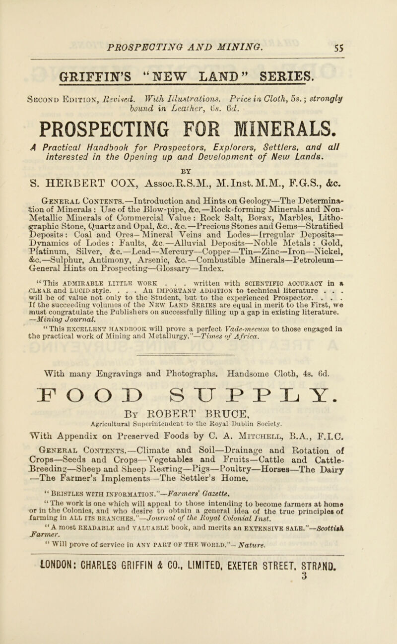 GRIFFIN’S “NEW LAND ” SERIES. Second Edition, Revised. With Illustrations. Price, in Cloth, 5s.; strongly bound in Leather, (is. 6d. PROSPECTING FOR MINERALS. A Practical Handbook for Prospectors, Explorers, Settlers, and all interested in the Opening up and Development of New Lands. BY S. HERBERT COX, Assoc.R.S.M., M.Inst.M.M., F.G.S., <fcc. General Contents.—Introduction and Hints on Geology—The Determina- tion of Minerals : Use of the Blow-pipe, &c.—Rock-forming Minerals and Non- Metallic Minerals of Commercial Value : Rock Salt, Borax, Marbles, Litho- graphic Stone, Quartz and Opal, &c.. &c.—Precious Stones and Gems—Stratified Deposits: Coal and Ores—Mineral Veins and Lodes—Irregular Deposits— Dynamics of Lodes : Faults, &c.—Alluvial Deposits—Noble Metals : Gold, Platinum, Silver, &c. —Lead—Mercury—Copper—Tin—Zinc—Iron—Nickel, &c.—Sulphur, Antimony, Arsenic, &c.—Combustible Minerals—Petroleum— General Hints on Prospecting—Glossary—Index. “ This ADMIRABLE LITTLE work . . . written with SCIENTIFIC ACCURACY in a CLK \R and lucid style. ... An important addition to technical literature . . . will be of value not only to the Student, but to the experienced Prospector. . . . If the succeeding volumes of the New Land Series are equal in merit to the First, we must congratulate the Publishers on successfully filling up a gap in existing literature. —Mining Journal. “ This excellent handbook will prove a perfect Vade-mecum to those engaged in the practical work of Mining and Metallurgy.”—Times of Africa. With many Engravings and Photographs. Handsome Cloth, 4s. fid. IP O O 13 SUPPLY. By ROBERT BRUCE, Agricultural Superintendent to the Royal Dublin Society. With Appendix on Preserved Foods by C. A. Mitchell, B.A., F.I.C. General Contents.—Climate and Soil—Drainage and Rotation of Crops—Seeds and Crops—Vegetables and Fruits—Cattle and Cattle- Breeding—Sheep and Sheep Rearing—Pigs—Poultry—Horses—The Dairy —The Farmer’s Implements—The Settler’s Home. “ Bristles with information.”—Farmer*’ Gazette. “ The work is one which will appeal to those intending to become farmers at homo or in the Colonies, and who desire to obtain a general idea of the true principles of farming in all its branches.”—Journal of the Royal Colonial Inst. “A most readable and valuable book, and merits an extensive sale.”—Scottith Farmer. “ Will prove of service in ANY PART of the world.”- Nature. LONDON: CHARLES GRIFFIN & CO.. LIMITED, EXETER STREET. STRAND. 3
