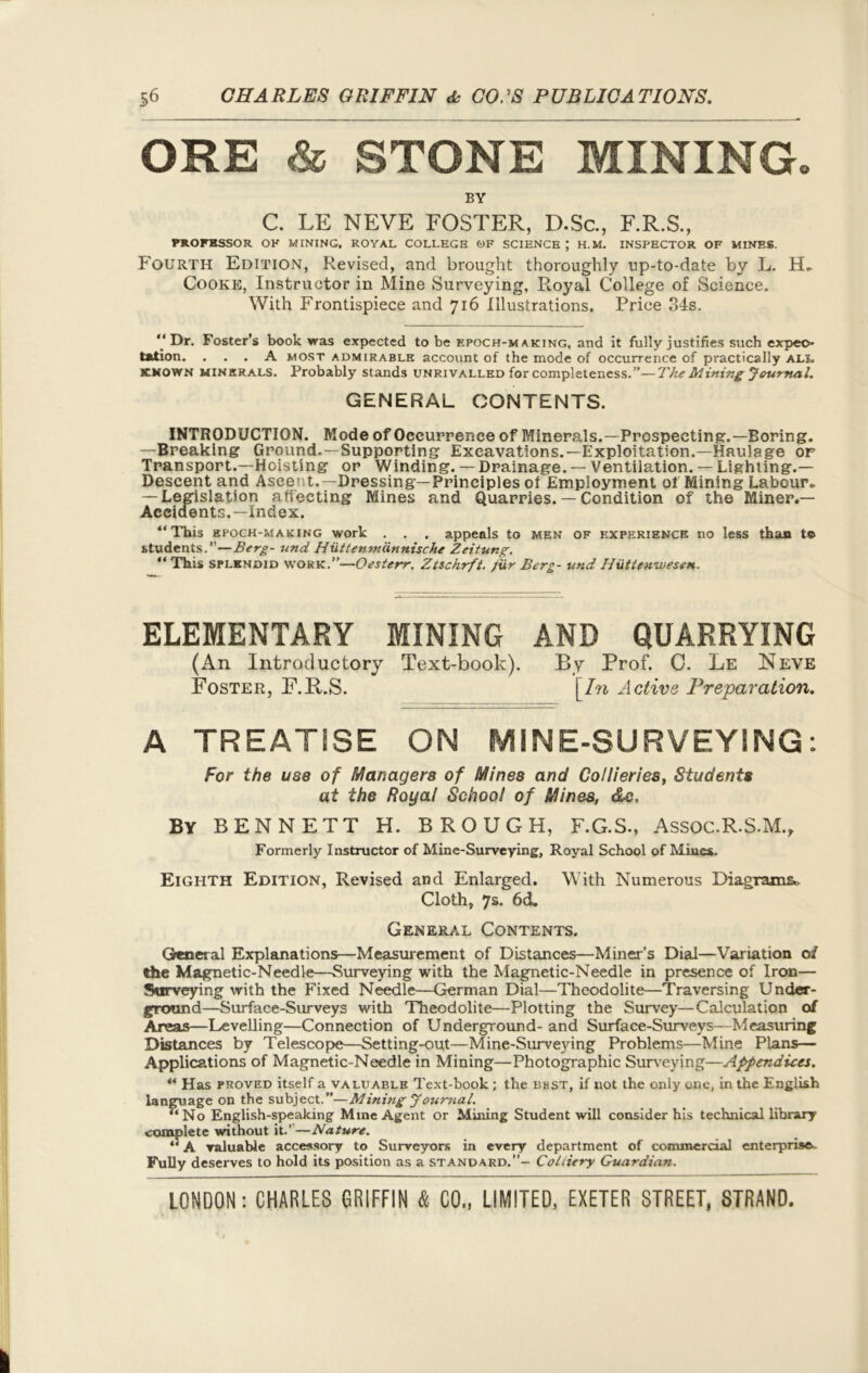ORE & STONE MINING. BY C. LE NEVE FOSTER, D.Sc., F.R.S., PROFHSSOR. OH MINING. ROYAL COLLEGE OF SCIENCE ; H.M. INSPECTOR OF MINES. Fourth Edition, Revised, and brought thoroughly up-to-date by L. H* Cooke, Instructor in Mine Surveying, Royal College of Science. With Frontispiece and 716 Illustrations. Price 34s. Dr. Foster’s book was expected to be epoch-making, and it fully justifies such expec- tation. ... A most admirable account of the mode of occurrence of practically ali. known minerals. Probably stands unrivalled for completeness.”—The Mining Journal. GENERAL CONTENTS. INTRODUCTION. Mode of Occurrence of Minerals.—Prospecting’.— Boring. —Breaking Ground.—Supporting Excavations.—Exploitation.—Haulage or Transport.—Hoisting or Winding. — Drainage. — Ventilation. — Lighting.— Descent and Aseeut.—Dressing—Principles ot Employment of Mining Labour* — Legislation affecting Mines and Quarries. — Condition of the Miner.— Accidents.— Index. This epoch-making work . . . appeals to men of experience no less than t© students.”—Berg- und Hixttenmdnnische Zeitung.  This splendid work.”—Oesterr. Ztschrft. /ur Berg- und- Iluttenwesen. ELEMENTARY MINING AND QUARRYING (An Introductory Text-book). By Prof. 0. Le Neve Foster, F.R.S. [In Active Preparation. A TREATISE ON MINE-SURVEYING: For the use of Managers of Mines and Collieries, Students at the Royal School of Mines, do. By BENNETT H. BROUGH, F.G.S., Assoc.R.S.M., Formerly Instructor of Mine-Surveying, Royal School of Mines. Eighth Edition, Revised and Enlarged. With Numerous Diagrams, Cloth, 7s. 6cL General Contents. General Explanations—Measurement of Distances—Miner’s Dial—Variation 0/ the Magnetic-Needle—Surveying with the Magnetic-Needle in presence of Iron— Surveying with the Fixed Needle—German Dial—Theodolite—Traversing Under- ground—Surface-Surveys with Theodolite—Plotting the Survey—Calculation of Areas—Levelling—Connection of Underground- and Surface-Surveys—Measuring Distances by Telescope—Setting-out—Mine-Surveying Problems—Mine Plans— Applications of Magnetic-Needle in Mining—Photographic Surveying—Appendices. ** Has proved itself a valuable Text-book ; the bust, if not the only one, in the English language on the subject.”—Mining Journal. “No English-speaking Mine Agent or Mining Student will consider his technical library complete without it.’ —Nature. “ A valuable accessory to Surveyors in every department of commercial enterprise.. Fully deserves to hold its position as a standard.”- Colliery Guardian.