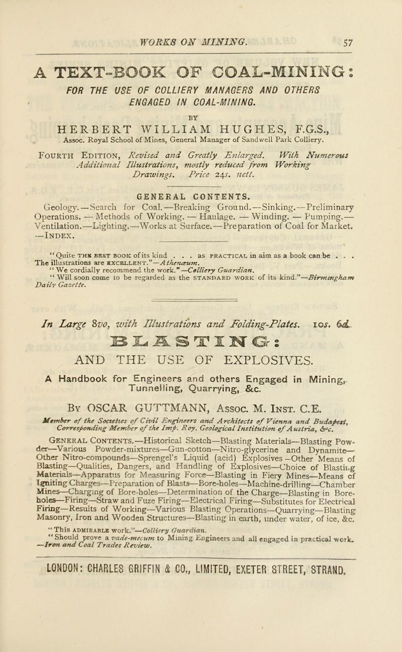 A TEXT-BOOK OF COAL-MINING 2 FOR THE USE OF COLLIERY MANAGERS AND OTHERS ENGAGED IN COAL-MINING. BY HERBERT WILLIAM HUGHES, F.G.S., Assoc. Royal School of Mines, General Manager of Sandwell Park Colliery. Fourth Edition, Revised and Greatly Enlarged. With Numerous Additional Illustrations, mostly reduced from Working Drawings. Price 2.\s. nett. GENERAL CONTENTS. Geology.—Search for Coal.—Breaking Ground.—Sinking.—Preliminary Operations. — Methods of Working. — Haulage. — Winding. — Pumping.— Ventilation.—Lighting.—Works at Surface.—Preparation of Coal for Market. —Index. “ Quile thk best book of its kind ... as practical in aim as a book can be . . . The illustrations are excellent.”—A theneeum. “ We cordially recommend the work.”—Colliery Guardian. “ Will soon come to be regarded as the standard work of its kind.”—Birmingham Daily Gazette. In Large 8vo, with Illustrations and Folding-Plates. 10s. 6dL IES JLd J3L S T J[ N Gr z AND THE USE OF EXPLOSIVES. A Handbook for Engineers and others Engaged in Mining, Tunnelling, Quarrying, Sec. By OSCAR GUTTMANN, Assoc. M. Inst. C.E. Member of the Societies of Civil Engineers and Architects of Vienna and Budapest, Corresponding Member of the Imp. Roy. Geological Institution of Austria, Src. General Contents.—Historical Sketch—Blasting Materials—Blasting Pow- der—Various Powder-mixtures—Gun-cotton—Nitro-glycerine and Dynamite— Other Nitro-compounds—Sprengel’s Liquid (acid) Explosives—Other Means of Blasting—Qualities, Dangers, and Handling of Explosives—Choice of Blasting Materials—Apparatus for Measuring Force—Blasting in Fiery Mines—Means cf Igniting Charges—Preparation of Blasts—Bore-holes—Machine-drilling—Chamber Mines—Charging of Bore-holes—Determination of the Charge—Blasting in Bore- holes—Firing—Straw and Fuze Firing—Electrical Firing—Substitutes for Electrical Firing—Results of Working—Various Blasting Operations—Quarrying—Blasting Masonry, Iron and Wooden Structures—Blasting in earth, under water, of ice, &c. “ This admirable work.”—Colliery Guardian. “Should prove * vade-mecum to Mining Engineers and all engaged in practical work. —Iron and Coal Trades Review.