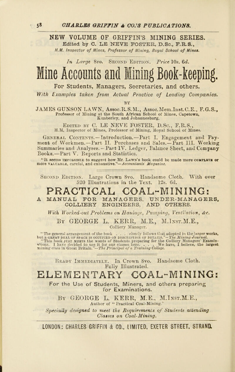 NEW VOLUME OF GRIFFIN’S MINING SERIES. Edited by C. LE NEVE FOSTER, D.Sc., F.R.S., H.M. Inspector of Mines, Professor of Mining, Royal School of Mines. In Large 8 vo. Second Edition. Price 10s. 6d. Mine Accounts and lining Book-keeping. For Students, Managers, Secretaries, and others. With Examples taken from Actual Practice of Leading Companies. BY JAMES GUNSON LAWN, Assoc.R.S.M., Assoc.Mem.Inst.C.E., F.G.S., Professor of Mining at the South African School of Mines, Capetown, Kimberley, and Johannesburg. Edited by C. LE NEVE FOSTER, D.Sc., F.R.S., H.M. Inspector of Mines, Professor of Mining, Boyal School of Mines. General Contents. — Introduction.—Part I. Engagement and Pay- ment of Workmen.—Part II. Purchases and Sales. — Part III. Working Summaries and Analyses. — Part IV. Ledger, Balance Sheet, and Company Books.—Part V. Reports and Statistics. “It seems impossible to suggest how Mr. Lawn’s book could be made more complete or more valuable, careful, and exhaustive.’’—Accountants Magazine. Second Edition. Large Crown 8vo. Handsome Cloth. With over 520 Illustrations in the Text. 12s. Gd. PRACTICAL COAL-MINING: A MANUAL FOR MANAGERS, UNDER-MANAGERS, COLLIERY ENGINEERS, .AND OTHERS. With Worked-out Problems on Haulage, Pumping, Ventilation, Ac. By GEORGE L. KERR, M.E., M.Ixst.M.E., Colliery Manager. “ The general arrangement of the book . . . closely follows that adopted in the larger works, but a great deal of space IS occupied ON DESCRIPTION of details.”— The Mining Journal. “This book just meets the wants of Students preparing for the Colliery Managers’ Examin- ations. I have decided to use it for our classes here. . . . We have, I believe, the largest mining class in Great Britain.”—The Principal of a Training College. Ready Immediately. In Crown 8vo. Handsome Cloth. Fully Illustrated. ELEMENTARY COAL-MINING: For the Use of Students, Miners, and others preparing for Examinations. By GEORGE L. KERR, M.E., M.Inst.M.E., Author of “ Practical Coal-Mining.’’ Specially designed to meet the Requirements of Students attending Classes on Coal-Mining.