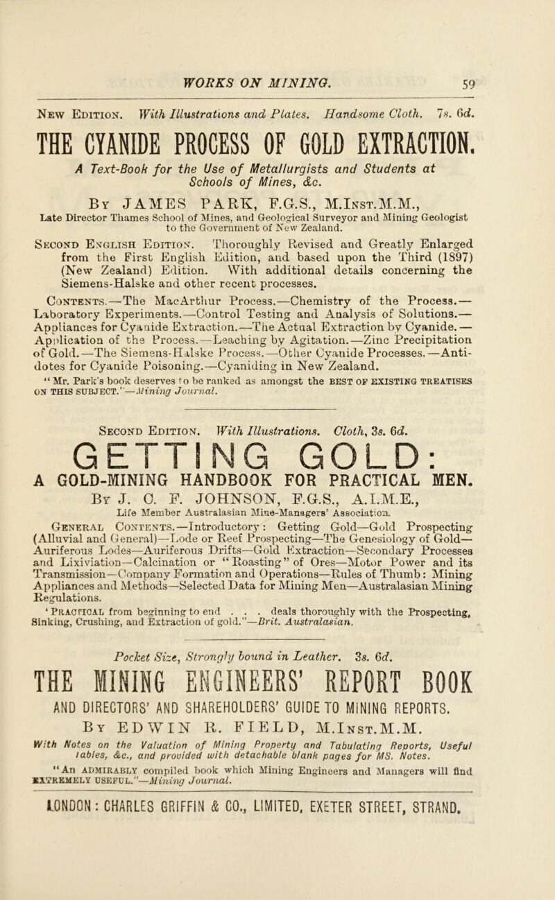 New Edition. With Illustrations and Plates. Handsome Cloth. Is. 6cf. THE CYANIDE PROCESS OF COLD EXTRACTION. A Text-Book for the Use of Metallurgists and Students at Schools of Mines, &c. By JAMES PARK, F.G.S., M.Inst.M.M., Late Director Thames School of Mines, and Geological Surveyor and Mining Geologist to the Government of New Zealand. Second English Edition. Thoroughly Revised and Greatly Enlarged from the First English Edition, and based upon the Third (1897) (New Zealand) Edition. With additional details concerning the Siemens-Halske and other recent processes. Contents.—The MacArthur Process.—Chemistry of the Process.— Laboratory Experiments.—Control Testing and Analysis of Solutions.— Appliances for Cyanide Extraction.—The Actual Extraction by Cyanide.— Application of the Process. —Leaching by Agitation.—Zinc Precipitation of Gold.—The Siemens-Halske Process.—Other Cyanide Processes.—Anti- dotes for Cyanide Poisoning.—Cyaniding in New Zealand. “ Mr. Park’s book deserves to be ranked as amongst the BEST of existing treatises ON THIS SUBJECT.”—Mining Journal. Second Edition. With Illustrations. Cloth, 3s. 6c?. GETTING GOLD: A GOLD-MINING HANDBOOK FOR PRACTICAL MEN, By J. 0. F. JOHNSON, F.G.S., A.I.M.E., Life Member Australasian Mine-Managers’ Association. General Contents.—Introductory: Getting Gold—Gold Prospecting (Alluvial and General)—Lode or Reef Prospecting—The Genesiology of Gold— Auriferous Lodes—Auriferous Drifts—Gold extraction—Secondary Processes and Lixiviation—Calcination or “Roasting” of Ores—Motor Power and its Transmission—Company Formation and Operations—Rules of Thumb: Mining Appliances and Methods—Selected Data for Mining Men—Australasian Mining Regulations. ‘ Practical from beginning to end . . . deals thoroughly with the Prospecting, Sinking, Crushing, and Extraction of gold.”—Brit. Australasian. Pocket Size, Strongly hound in Leather. 3s. 6d. THE MINING ENGINEERS’ REPORT BOOK AND DIRECTORS’ AND SHAREHOLDERS’ GUIDE TO MINING REPORTS. By EDWIN R. FIELD, M.Inst.M.M. With Notes on the Valuation of Mining Property and Tabulating Reports, Useful tables, &c., and provided with detachable blanb pages for MS. Notes. “An admirably compiled book which Mining Engineers and Managers will find EXTREMELY useful.”—Aiming Journal.