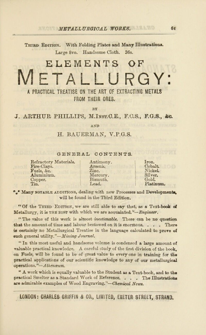 Third Edition. With Folding Plates and Many Illustrations. Large 8vo. Handsome Cloth. 36s. ELEMENTS OF R G Y: A PRACTICAL TREATISE ON THE ART OF EXTRACTING METALS FROM THEIR ORES, BY J. ARTHUR PHILLIPS, M.Inst.O.E., F.C.S., F.G.S., kc. AND H. BATJERMAN, Y.P.G.S. GENERAL CONTENTS. Refractory Materials. Fire-Clays. Fuels, &c. Aluminium. Copper. Tin. Antimony. Arsenic. Zinc. Mercury. Bismuth. Lead. Iron. Cobalt. NickeL Silver. Gold. Platinum. %* Many notable additions, dealing with new Processes and Developments* will be found in the Third Edition. “ Of the Third Edition, we are still able to say that, as a Text-book of Metallurgy, it is tiie best with which we are acquainted.”—Engineer. “ The value of this work is almost inestimable. There can be no question that the amount of time and labour bestowed on it is enormous. . . . There ia certainly no Metallurgical Treatise in the language calculated to prove of orach general utility.”—Mining Journal. “ In this most useful and handsome volume is condensed a large amount of valuable practical knowledge. A careful study of the first division of the book, on Fuels, will be found to be of great value to every one in training for th® practical applications of our scientific knowledge to any of our metallurgical operations. ”—A theneeum. “ A work which is equally valuable to the Student as a Text-book, and to th« practical Smelter as a Standard Work of Reference. . . . The Illustration* are admirable examples of Wood Engraving.”—Chemical News.