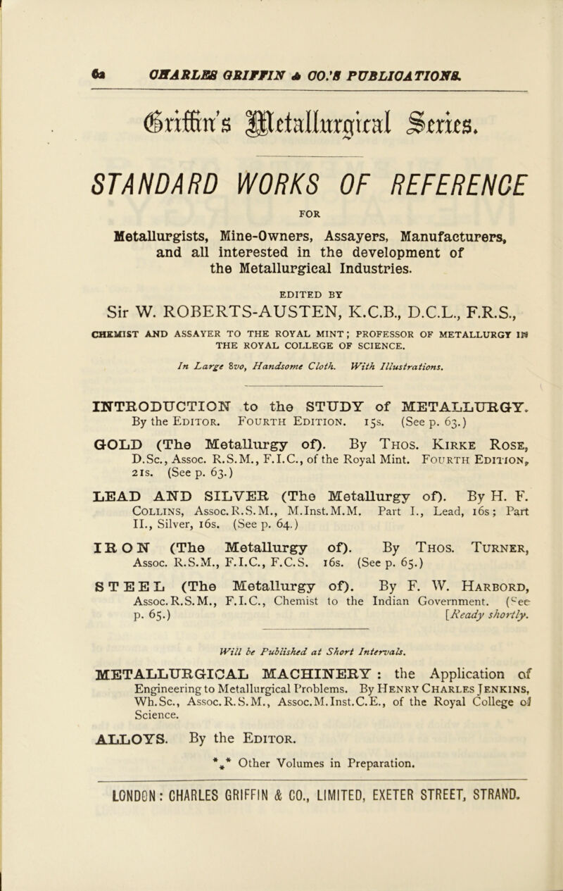 (fcrffin'ss lllttallurqical .Series. STANDARD WORKS OF REFERENCE FOR Metallurgists, Mine-Owners, Assayers, Manufacturers, and all interested in the development of the Metallurgical Industries. EDITED BY Sir W. ROBERTS-AUSTEN, K.C.B., D.C.L., F.R.S., CHEMIST AND ASSAYER TO THE ROYAL MINT ; PROFESSOR OF METALLURGY IP9 THE ROYAL COLLEGE OF SCIENCE. In Large 8vo, Handsome Cloth. With Illustrations. INTRODUCTION to tho STUDY of METALLURGY. By the Editor. Fourth Edition. 15s. (Seep. 63.) GOLD (The Metallurgy of). By Thos. Kirke Rose, D.Sc., Assoc. R.S.M., F.I.C., of the Royal Mint. Fourth Edition, 21s. (See p. 63.) LEAD AND SILVER (The Metallurgy of). By H. F. Collins, Assoc.R.S.M., M.Inst.M.M. Part I., Lead, 16s; Part II., Silver, 16s. (See p. 64.) IRON (The Metallurgy of). By Thos. Turner, Assoc. R.S.M., F.I.C., F.C.S. 16s. (See p. 65.) STEEL (The Metallurgy of). By F. W. Harbord, Assoc.R.S.M., F.I.C., Chemist to the Indian Government. (cee p. 65.) [Ready shortly. Will be Published at Short Intervals. METALLURGICAL MACHINERY : the Application of Engineering to Metallurgical Problems. By Henry Charles Jenkins, Wh.Sc., Assoc.R.S.M., Assoc.M.Inst.C.E., of the Royal College oJ Science. ALLOYS. By the Editor. Other Volumes in Preparation.