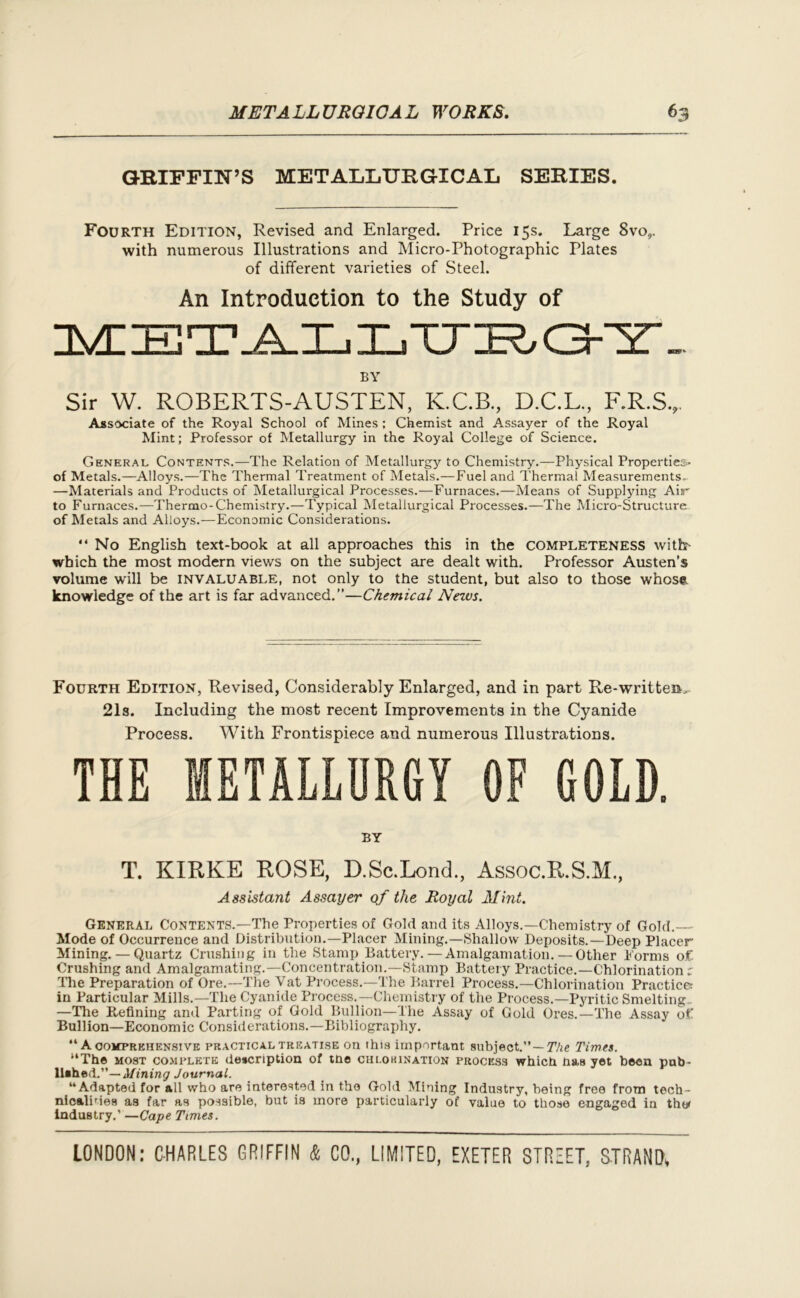 GRIFFIN’S METALLURGICAL SERIES. Fourth Edition, Revised and Enlarged. Price 15s. Large Svo,. with numerous Illustrations and Micro-Photographic Plates of different varieties of Steel. An Introduction to the Study of BY Sir W. ROBERTS-AUSTEN, K.C.B., D.C.L, F.R.S., Assc>ciate of the Royal School of Mines ; Chemist and Assayer of the Royal Mint; Professor of Metallurgy in the Royal College of Science. General Contents.—The Relation of Metallurgy to Chemistry.—Physical Properties* of Metals.—Alloys.—The Thermal Treatment of Metals.—Fuel and Thermal Measurements. —Materials and Products of Metallurgical Processes.—Furnaces.—Means of Supplying Air to Furnaces.—Thermo-Chemistry.—Typical Metallurgical Processes.—The Micro-Structure of Metals and Alloys.—Economic Considerations. “ No English text-book at all approaches this in the completeness witbr- wbich the most modern views on the subject are dealt with. Professor Austen’s volume will be invaluable, not only to the student, but also to those whosct knowledge of the art is far advanced.”—Chemical Nezvs. Fourth Edition, Revised, Considerably Enlarged, and in part Re-written, 21s. Including the most recent Improvements in the Cyanide Process. With Frontispiece and numerous Illustrations. THE METALLURGY OF GOLD. BY T. KIRKE ROSE, D.Sc.Lond, Assoc.R.S.M., Assistant Assayer of the Royal Mint. General Contents.—The Properties of Gold and its Alloys.—Chemistry of Gold.— Mode of Occurrence and Distribution.—Placer Mining.—Shallow Deposits.—Deep Placer Mining. — Quartz Crushing in the Stamp Battery. — Amalgamation.— Other Forms of Crushing and Amalgamating.—Concentration.—Stamp Battery Practice.—Chlorination r The Preparation of Ore.—The Vat Process.—The Barrel Process.—Chlorination Practice; in Particular Mills.—The Cyanide Process.—Chemistry of the Process.—Pyritic Smelting,. —The Refining and Parting of Gold Bullion—The Assay of Gold Ores.—The Assay of Bullion—Economic Considerations.—Bibliography. “ A comprehensive practical treatise on this important subject.” — The Times. “The most complete description of tne chlokination process which has yet been pub- lished.”— Mining Journal. “Adapted for all who are interested in the Gold Mining Industry, being free from tech- nicalines as far as possible, but is more particularly of value to those engaged in the* industry.’ —Cape Times.