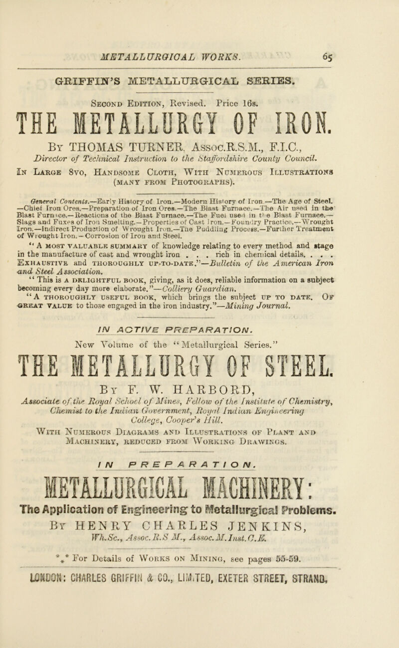 GEJFFIN’S METALLUBGICAIi SEBIES. Second Edition, Revised. Price 16s. THE METALLURGY OF IRON. By THOMAS TURNER. Assoc.R.S.M., F.I.C., jDirector of Technical Instruction to the Staffordshire County Council. In Large 8vo, Handsome Cloth, With Numerous Illustrations (many from Photographs). General Contents.—Early History of Iron.—Modern History of Iron —The Age of Steel. —Chief Iron Ores.—Preparation of Iron Ores.—The Blast Furnace.—The Air used in the Blast ITurn ice.—Reactions of the Blast Furnace.—The Fuel used in He Blast Furnace.— Slags and Fuxes of Iron Smelting.—Properties of Cast Iron.—Foundry Practice.—Wrought Iron.—Indirect Production of Wrought Iron.—The Puddling Process.—Further Treatment of Wrought Iron.— Corrosion of Iron and Steel. “ A most valuable summary of knowledge relating to every method and stage in the manufacture of cast and wrought iron . . . rich in chemical details. . . . Exhaustive and thoroughly up-to-date.”—Bulletin of the American Iron and Steel Association. “ This is a delightful book, giving, as it does, reliable information on a subject becoming every day more elaborate.”—Colliery Guardian. “A thoroughly useful book, which brings the subject up to date. Of great value to those engaged in the iron industry.”—Mining Journal. IN active prepa ra tion. New Volume of the “Metallurgical Series.” THE METALLURGY OF STEEL. By F. W. HARBORD, Associate of the Royal School of Mines, Fellow of the Institute of Chemistry, Chemist to the Indian Government, Royal Indian Engineering College, Cooper's Hill. With Numerous Diagrams and Illustrations of Plant and Machinery, reduced from Working Drawings. IN PREPARATION. The Application of Engineering to Metallurgical Problems. By HENRY CHARLES JENKINS, Wh.Sc., Assoc. R.S M., Assoc. M. Inst. C.E. 'k** Por Details of WoPtKS on Mining, see pages 55-59.