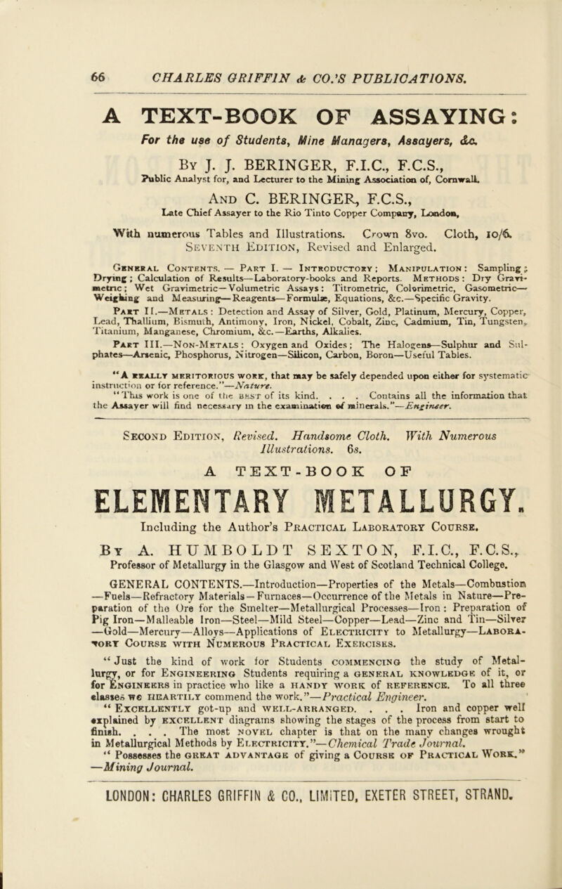 A TEXT-BOOK OF ASSAYING: For the use of Students, Mine Managers, Assayers, dc. By J. J. BERINGER, F.I.C., F.C.S., Public Analyst for, and Lecturer to the Mining Association of, Cornwall. And C. BERINGER, F.C.S., Late Chief Assayer to the Rio Tinto Copper Company, London, With numerous Tables and Illustrations. Crown 8vo. Cloth, 10/6. Seventh Edition, Revised and Enlarged. General Contents.— Part I.— Introductory; Manipulation: Sampling j Drying; Calculation of Results—Laboratory-books and Reports. Methods; Dry Grari- «etnc; Wet Gravimetric— Volumetric Assays: Titrometric, Colorimetric, Gasometric— Weighing and Measuring—Reagents—Formulae, Equations, &c.—Specific Gravity. Part II.—Metals : Detection and Assay of Silver, Gold, Platinum, Mercury, Copper, Lead, Thallium, Bismuth, Antimony, Iron, Nickel, Cobalt, Zinc, Cadmium, Tin, Tungsten,. Titanium, Manganese, Chromium, &c.—Earths, Alkalies. Part III.—Non-Metals: Oxygen and Oxides; The Halogens—Sulphur and Sul- phates—Arsenic, Phosphorus, Nitrogen—Silicon, Carbon, Boron—Useful Tables. “A really meritorious work, that may be safely depended upon either for systematic instruction or for reference.”—Nature. “ This work is one of the best of its kind. . . . Contains all the information that, the Assayer will find necessary m the examination ©/ minerals.”—Engineer. Second Edition, Revised. Handsome Cloth. With Numerous Illustrations. 63. A TEXT-BOOK OF ELEMENTARY METALLURGY. Including the Author’s Practical Laboratory Course. By A. HUMBOLDT SEXTON, F.I.C., F.C.S., Professor of Metallurgy in the Glasgow and West of Scotland Technical College. GENERAL CONTENTS.—Introduction—Properties of the Metals—Combustion —Fuels—Refractory Materials —Furnaces—Occurrence of the Metals in Nature—Pre- paration of the Ore for the Smelter—Metallurgical Processes—Iron : Preparation of Pig Iron—Malleable Iron—Steel—Mild Steel—Copper—Lead—Zinc and Tin—Silver —Gold—Mercury—Alloys—Applications of Electricity to Metallurgy—Labora- tory Course with Numerous Practical Exercises. “ Just the kind of work for Students commencing the study of Metal- lurgy, or for Engineering Students requiring a general knowledge of it, or for Engineers in practice who like a handy work of reference. To all three classes we heartily commend the work.”—Practical Engineer. “ Excellently got-np and well-arranged. . . . Iron and copper well explained by excellent diagrams showing the stages of the process from start to finish. . . . The most novel chapter is that on the many changes wrought in Metallurgical Methods by Electricity.”— Chemical Trade Journal. “ Possesses the great advantage of giving a Course of Practical Work.” —Mining Journal.