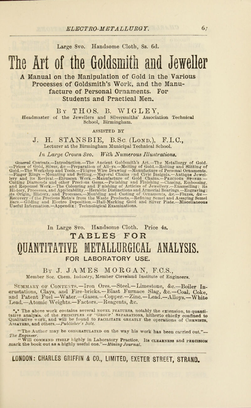 ELECTRO METALL URO Y. 6/ Large 8vo. Handsome Cloth, Ss. 6d. The Art of the Goldsmith and Jeweller A Manual on the Manipulation of Gold in the Various Processes of Goldsmith’s Work, and the Manu- facture of Personal Ornaments. For Students and Practical Men. By THOS. B. WIG LEY, Headmaster of the Jewellers and Silversmiths’ Association Technical School, Birmingham. ASSISTED BY J. H. STANSBIE, B.Sc. (Lond.), F.I.C., Lecturer at the Birmingham Municipal Technical School. In Large Crown Svo. With Numerous Illustrations. General Contents.—Introduction.—The Ancient Goldsmith’s Art.—The Metallurgy of Gold. —Prices of Gold, Silver, &c —Preparation of Alloys.—Melting of Gold.—Bolling and Slitting of Gold.—The Workshop and Tools.—Fiiigree Wire Drawing —Manufacture of Personal Ornaments. —Finger Rings —Mounting and Setting.—Mayoral Chains end Civic Insignia.—Antique Jewel- lery and its Revival.—Etruscan Work.—Manufacture of Gold Chains.—Precious Stones.— Gutting Diamonds and other Precious Gems.—Polishing and Finishing—Chasing, Embossing, and Repoussd Work.—The Colouring and F nishing of Articles of Jewellery.—Enamelling: its History, Processes, and Applicability.—Heraldic Distinctions and Armorial Bearings.—Engraving: .its Origin, History, and Processes.—Moulding and Casting of Ornaments, cStc.—Fluxes, &c — 'Recovery of the Precious Meta's from the Waste Products,—Refining Semel and Assaying Semel Bars.—Gilding and Electro Deposition.—Hall-Marking Gold and Silver Plate.—Miscellaneous Useful Information.—Appendix: Technological Examinations. In Large Svo. Handsome Cloth. Price 4s. TABLES FOR QUANTITATIVE METALLURGICAL ANALYSIS. FOR LABORATORY USE. By J. JAMES MORGAN, F.O.S., Member Soc. Chem. Industry, Member Cleveland Institute of Engineers. Summary of Contents.—Iron Ores.—Steel.—Limestone, &c.—Boiler In- crustations, Clays, and Fire-bricks.—Blast Furnace Slag, &c.—Coal, Coke, and Patent Fuel —Water.—Gases.—Copper.—Zinc.—Lead.—Alloys.—White Lead.—Atomic Weights.—Factors.—Reagents, &c. %* The above work contains several novel features, notably the extension, to quanti- tative analysis, of the principles of ‘Group’ Separations, hitherto chiefly confined to ■Qualitative work, and will be found to facilitate greatly the operations of Chemists, Assayers, and others.—Publisher's Mote. “The Author may be congratulated on the way his work has been carried out.” The Engineer. “Will commend itself highly in Laboratory Practice. Its clearness and precision mark the book out as a highly useful one.”—Mining Journal.