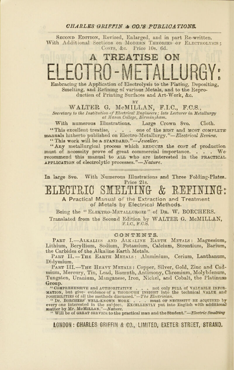 Second Edition, Revised, Enlarged, and in part Re-written. With Additional Sections on Modern Theories of Electrolysis ; Costs, &c. Price 10s. 6d. A TREATISE ON Embracing the Ajiplication of Electrolysis to the Plating, Depositing, Smelting, and Refining of various Metals, and to the Repro- duction of Printing Surfaces and Art-Work, &c. BY WALTER G. McMILLAN, F.I.C., F.C.S., Secretary to the Institution of Electrical Engineers ; late Lecturer in Metallurgy at Mason College, Birmingham. With numerous Illustrations. Large Crown 8vo. Cloth. “ This excellent treatise, . . . one of the best and most complete- manuals hitherto published on Electro-Metallurgy.”—Electrical Review. “ This work will be a standard.”—Jeweller. “Any metallurgical process which reduces the cost of production must of necessity prove of great commercial importance. . . . We recommend this manual to all who are interested in the practical application of electrolytic processes.”—Nature. In large 8vo. With Numerous Illustrations and Three Folding-Plates.. P Q 1 g ELECTRIC SIELTIM & BEPIIIIG-r A Practical Manual of the Extraction and Treatment of Metals by Electrical Methods. Being the “ Elektro-Metallurgie ” of Dr. W. BORCHERS. Translated from the Second Edition by WALTER G. McMILLAN, F.I.C., F.C.S. CONTENTS. Part I.—Alkalies and Alkaline Earth Metals : Magnesium, Lithium, Beryllium, Sodium, Potassium, Calcium, Strontium, Barium, the Carbides of the Alkaline Earth Metals. Part II.—The Earth Metals: Aluminium, Cerium, Lanthanum, Didymium. Part III.—The Heavy Metals : Copper, Silver, Gold, Zinc and Cad- mium, Mercury, Tin, Lead, Bismuth, Antimony, Chromium, Molybdenum, Tungsten, Uranium, Manganese, Iron, Nickel, and Cobalt, the Platinum Group. “ Comprehensive and authoritative . . . not only full of valuable infor- mation, but give< evidence of a thorough insight into the technical VALUE and POSSIBILITIES of all the methods discussed.”—The Electrician. “ Dr. Borchers’ well-known work . . . must of necessity be acqutbf.d by every one interested in the subject. Excellently put into English with additional matter by Mr. McMillan.”—Nature. “ Will be of GREAT servick to the practical man and the Student.”—Electric Smelting