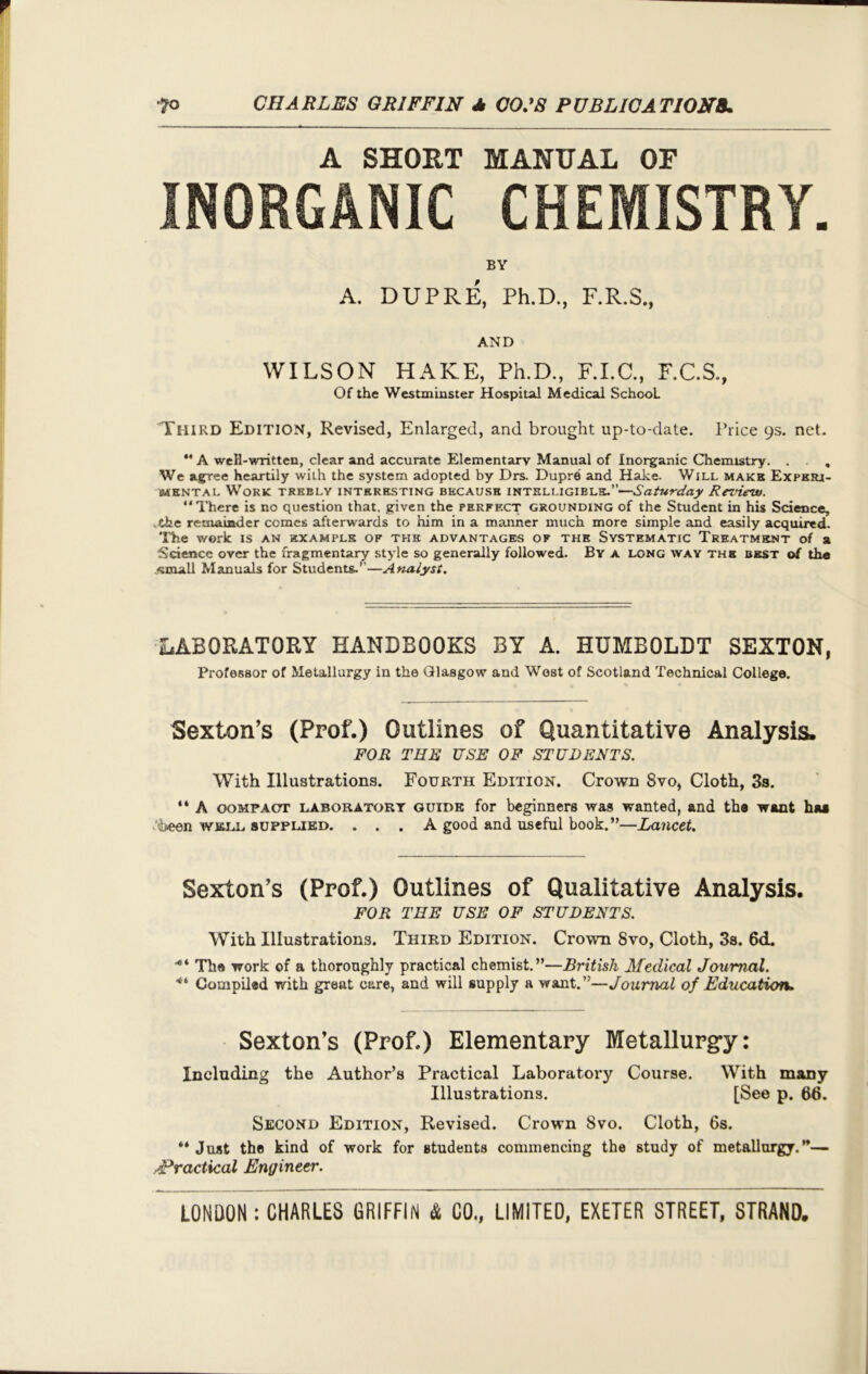 A SHOUT MANUAL OF INORGANIC CHEMISTRY. BY A. DUPRE, Ph.D., F.R.S., AND WILSON HAKE, Ph.D., F.I.C., F.C.S., Of the Westminster Hospital Medical School. Third Edition, Revised, Enlarged, and brought up-to-date. Price 9s. net. ** A well-written, clear and accurate Elementary Manual of Inorganic Chemistry . . . . We agree heartily with the system adopted by Drs. Dupre and Hake. Will make Exper- imental Work trebly interesting because intelligible.—Saturday Review. “There is no question that, given the perfect grounding of the Student in his Science, the remainder comes afterwards to him in a manner much more simple and easily acquired. The work is an example of the advantages of the Systematic Treatment of a Science over the fragmentary style so generally followed. By a long way the best of the ..small Manuals for Students.—Analyst. LABORATORY HANDBOOKS BY A. HUMBOLDT SEXTON, Professor of Metallurgy in the Glasgow and West of Scotland Technical College. Sexton’s (Prof.) Outlines of Quantitative Analysis. FOR THE USE OF STUDENTS. With Illustrations. Fourth Edition. Crown 8vo, Cloth, 3s. “ A oompaot laboratory guide for beginners was wanted, and the want haa 'been w&ll supplied. ... A good and useful book.”—Lancet. Sexton’s (Prof.) Outlines of Qualitative Analysis. FOR TEE USE OF STUDENTS. With Illustrations. Third Edition. Crown Svo, Cloth, 3s. 6d. •“ The work of a thoroughly practical chemist.”—British Medical Journal. ■“ Compiled with great care, and will supply a want.”—Journal of Education. Sexton’s (Prof.) Elementary Metallurgy: Including the Author’s Practical Laboratory Course. With many Illustrations. [See p. 66. Second Edition, Revised. Crown Svo. Cloth, 6s. “ Just the kind of work for students commencing the study of metallurgy.”— Practical Engineer.