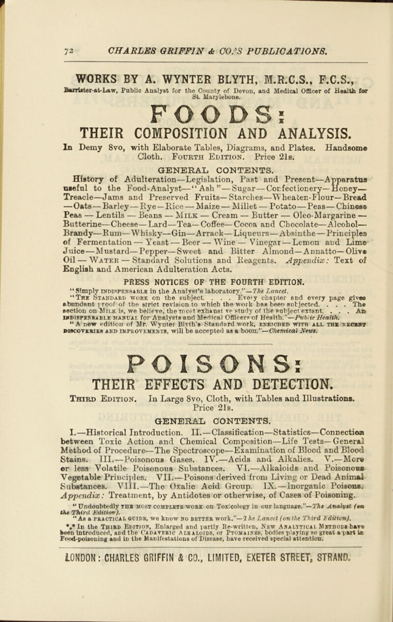 WORKS BY A. WYNTER BLYTH, M.R.C.S., F.C.S., B«uTi*ter-at-Law, Public Analyst for the County of Devon, and Medical Officer of Health foff St. Marylebone. FOODS: THEIR COMPOSITION AND ANALYSIS. In Demy 8vo, with Elaborate Tables, Diagrams, and Plates. Handsome Cloth. Fourth Edition. Price 21s. GENERAL CONTENTS. History of Adulteration—Legislation, Past and Present—Apparatus useful to the Food-Analyst—“Ash” — Sugar — Confectionery—Honey— Treacle—Jams and Preserved Fruits—Starches—V heafcen-Flour— Bread —Oats — Barley — Rye —Pace — Maize — Millet — Potato—Peas — Chines® Peas — Lentils — Beans — Milk — Cream — Butter — Oleo-Margarine — Butterine—Cheese—Lard—Tea—Coffee—Cocoa and Chocolate—Alcohol- Brandy—Rum — Whisky—Gin—Arrack—Liqueurs—Absinthe — Principles of Fermentation — Yeast — Beer — Wine— Vinegar — Lemon and Lim® Juice — Mustard—Pepper—Sweet and Bitter Almond—Annatto—Oliv® Oil — Water — Standard Solutions and Reagents. Appendix: Text of English and American Adulteration Acts. PRESS NOTICES OF THE FOURTH EDITION. “ Simply indispensable in the Analyst’s laboratory.”—The Lancet. “The Standard work on the subject. . . . Eve>y chapter and every page give© abundant proof of the strict revision to which the work has been subjected. . . . Th® section on Milk is, we believe, the most, exhaust ve study of the subject extant. . . . An indispensable manual for Analysts and Medical Officers of Health.”—Public Health. “A new edition of Mr. Wynter Blyth's Standard work, enriched with all the RECnav ©iscovKSUEfi and IMPROVEMENTS, will be accepted as a boon.”—Chemical Hetcs. POISONS: THEIR EFFECTS AND DETECTION. Third Edition. In Large 8vo, Cloth, with Tables and Illustrations. Price 21s. GENERAL CONTENTS. I.—Historical Introduction. II. — Classification—Statistics—Connection between Toxic Action and Chemical Composition—Life Tests—General Method of Procedure—The Spectroscope—Examination of Blood and Blood Stains. Ill,—Poisonous Gases. IV.—Acids and Alkalies. V.—Mere or less Volatile Poisonous Substances. VI.—Alkaloids and Poisonous Vegetable Principles. VII.—Poisons derived from Living or Dead Animal Substances. VIII.—The Oxalic Acid Group. IX.—Inorganic Poisons. Ap'pendix: Treatment, by Antidotes or otherwise, of Cases of Poisoning. “ Undoubtedly tub most complete work on Toxicology in our language.”—The Analyst (on the Third Edition). “Ab a practical guide, we know no better work.”—1 he Lancet (onthe Third Edition). %* In the Third Edition, Enlarged and partly Be-written, New Analytical Method* fcav« been Introduced, and the Cadaveric Alkaloids, or Ptomaines, bodies playing so great a part ic Food-poisoning and iD the Manifestations of Disease, have received special attention.