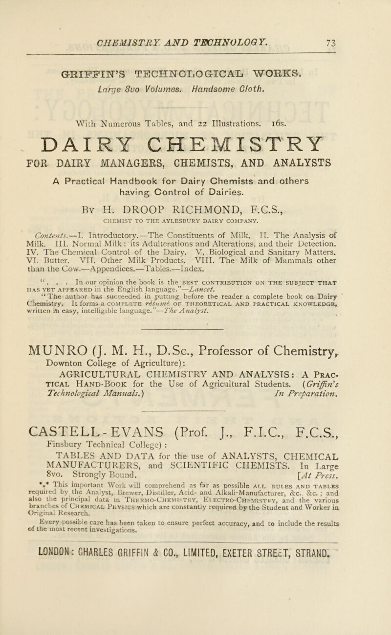 GRIFFIN’S TECHNOLOGICAL, WORKS. Large 8uo Volumes. Handsome Cloth. With Numerous Tables, and 22 Illustrations. 16s. DAIRY CHEMISTRY FOR DAIRY MANAGERS, CHEMISTS, AND ANALYSTS A Practical Handbook for Dairy Chemists and others having Control of Dairies. By H. DROOP RICHMOND, F.C.S., CHEMIST TO THE AYLESBURY DAIRY COMPANY. Contents.—I. Introductory.—The Constituents of Milk. II. The Analysis of Milk. III. Normal Milk : its Adulterations and Alterations, and their Detection. IV. The Chemical Control of the Dairy. V, Biological and Sanitary Matters. VI. Butter. VII. Other Milk Products. VIII. The Milk of Mammals other than the Cow.—Appendices.—Tables.—Index. “. . . In our opinion the book is the best contribution on the subject that has yet appeared in the English language.”—Lancet. “The author has succeeded in putting before the reader a complete book on Dairy Chemistry. It forms a complete r&suvie of theoretical and practical knowledge, written in easy, intelligible language.”—The Analyst. MUNRO (J. M. H., D.Sc., Professor of Chemistry, Downton College of Agriculture): AGRICULTURAL CHEMISTRY AND ANALYSTS: A Prac- tical Hand-Book for the Use of Agricultural Students. (Griffin’s Technological Manuals.) In Preparation. CASTELL-EVANS (Prof. J„ F.I.C., F.C.S., Finsbury Technical College) : TABLES AND DATA for the use of ANALYSTS, CHEMICAL MANUFACTURERS, and SCIENTIFIC CHEMISTS. In Large 8vo. Strongly Bound. [At Press. *** This important Work will comprehend as far as possible all rules and tables required by the Analyst, Brewer, Distiller, Acid- and Alkali-Manufacturer, &c., &c. ; and also the principal data in Thermo-Chemistry, Eiectro-Chpmistky, and the various branches of Chemical Physics which are constantly required by the Student and Worker in Original Research. Every possible care has been taken to ensure perfect accuracy, and to include the results of the most recent investigations.