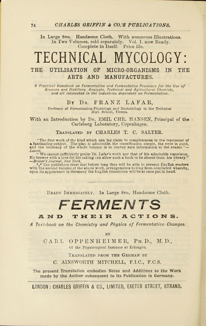 In Large 8vo. Handsome Cloth. With numerous Illustrations. In Two Volumes, sold separately. Vol. I. now Ready. Complete in Itself. Price 15s. TECHNICAL MYCOLOGY: THE UTILISATION OF MICRO-ORGANISMS IN THE ARTS AND MANUFACTURES. A Practical Handbook on Fermentation and Fermentative Processes for the Use of Brewers and Distillers, Analysts, Technical and Agricultural Chemists, and all interested in the Industries dependent on Fermentation. By Dr. FRANZ LAFAR, Professor of Fermentation-Physiology and 'Bacteriology in the Technical High School, Vienna. With an Introduction by Dr. EMIL CHR. HANSEN, Principal of the • Carlsberg Laboratory, Copenhagen. Translated by CHARLES T. C. SALTER. “The first work of the kind which can lay claim to completeness in the treatment of a fascinating subject. The plan is admirable, the classification simple, the style is good, and the tendency of the whole volume is to convey sure information to the reader.”— Lancet. “ We cannot sufficiently praise Dr. Lafar’s work nor that of his admirable translator. No brewer with a love for his calling can allow such a book to be absent from his library.” —Brewer's Journal, New York. *** The publishers trust that before long they will be able to present English readers with the second volume of the above work, arrangements having been concluded whereby, upon its appearance in Germany the English translation will be at once put in hand. Ready Immediately. In Large 8vo, Handsome Cloth. FERMEN TS AND T K E X IL <C T T O I* S. A Text-book on the Chemistry and Physics of Fermentative Changes. BY CARL OPPENHEIMER, Ph. D., M. IX, Of the Physiological Institute at Erlangen. Translated from the German by C. AINSWORTH MITCHELL, F.I.C., F.C.S. The present Translation embodies Notes and Additions to the Work made by the Author subsequent to its Publication in Germany.