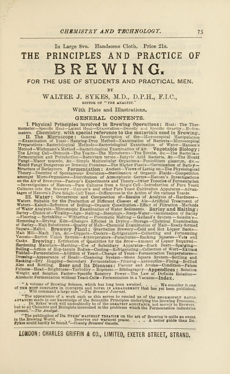 In Large 8vo. Handsome Cloth. Price 21s. THE PRINCIPLES AND PRACTICE OF BREWING. FOR THE USE OF STUDENTS AND PRACTICAL MEN. BY WALTER J. SYKES, M.D., D.P.H., E.I.C., EDITOR OF “THE ANALYST.” With Plate and Illustrations. GENERAL CONTENTS. I. Physical Principles involved in Brewing Operations: Heat: The Ther- mometer—Specific Heat—Latent Heat—Evaporation—Density and Specific Gravity—Hvdro- meters. Chemistry, with special reference to the materials used in Brewing. II. The Microscope : General Description of the—Microscopical Manipulation —Examination of Yeast—Hanging-Drop Method—Examination of Bacteria—Microscopical Preparations—Bacteriological Methods—Bacteriological Examination of Water—Hansen’s Method—Wichmann’s Method —Bacteriological Examination of Air. Vegetable Biology: The Living Cell—Osmosis—The Yeasts—The Mycoderms—The Torulae, «fcc.—The Bacteria— Fermentation and Putrefaction—Bacterium termo —Butyric Acid Bacteria, »fec.—The Mould Fungi—Mucor mucedo, <fcc.—Simple Multicellular Organisms—Penicillium glaucum, &c Mould Fungi Dangerous on Brewing Premises—The Higher Plants—Germination of Barley- Structure of Barleycorn. Fermentation : Ancient—Views of Liebig on—The Physiological Theory—Doctrine of Spontaneous Evolution—Sterilisatiou of Organic Fluids—Competition amongst Micro-Organisms—Distribution of Atmospheric Germs—Hansen’s Investigations on the Air of Breweries—Pasteur’s Experiments and Theory—Other Theories of Fermentation —Investigations of Hansen—Pure Cultures from a Single Cell—Introduction of Pure Yeast Cultures into the Brewery —Hamen’s and other Pure Yeast Cultivation Apparatus—Advan- tages of Hansen’s Pure Single-Cell Yeast—Differences in the Action of the various Yeasts. III. Water : Occurrence and Composition of—Results of Analysis of—Hardness— Waters Suitable for the Production of Different Classes of Ale—Artificial Treatment of Waters—Kainit—Influence of Boiling—Organic Constitution—Effect of Filtration —Methods of Water Analysis—Microscopic Examination of Water Sediments. Barley and Malting : Barley—Choice of—Vitality—Age—Malting—Steepings—Steep-Water—Germination of Barley —Flooring — Sprinkling — Withering — Pneumatic Malting — Galland’s System — Saladin’s— Hemming’s—Drying Kiln—Changes Effected in Drying—Storage—Chemical Examination of Barley—Malt Substitutes—Quality of Malt—Chemical Examination of Malt—Ready-formed Sugars—Maltol. Brewery Plant: Gravitation Brewery—Cold and Hot Liquor Backs— Malt Mill—Mash Tun, &c.—Coppers —Coolers—Refrigerators—Collecting and Fermenting Vessels—Burton Union System—Attemperatora—Parachutes—Racking Squares—Vat* and Casks. Brewing : Estimation of Quantities for the Brew—Amount of Liquor Required- Hardening Materials—Mashing—Use of Subsidiary Apparatus—Black Beers—Sparging— Boiling—Action of Hop-tannin Bodies—Cooling—Refrigerating—Collection of Wort—Extract Yielded—Fermentation—Addition of Yeast—Change of Yeast—Fermentation Temperatures— Dressing—Appearance of Heads—Cleansing System—Stone Square System—Settling and Racking—Dry Hopping—Secondary Fermentation—Priming—Antiseptics—Fining—Bottled Ales and Bottling. Beer and its Diseases: Flavour and Aroma—Condition—Palafre Fulness—Head—Brightness—Turbidity — Ropiness — Bibliograpny—Appendices : Solution Weight and Solution Factor—Specific Rotatory Power —The Law of Definite Relation— Alcoholic Fermentation without Yeast-Cells—Fermentation in a Vacuum—Index. “ A volume of Brewing Science, which has long been awaited. . . . We consider it one of the most complete in contents and novel in arrangement that has yet been published. . . Will command a large sale.”—The Brewers’ Journal. “The appearance of a work such as this serves to remind us of the enormously rapid advances made in our knowledge of the Scientific Principles underlying the Brewing Processes . . . Dr. Sykes’ work will undoubtedly be of the greatest assistance, not merely to Brewers but to all Chemists and Biologists interested in the problems which the Fermentation industries present.”— The Analyst. “The publication of Dr. Sykes’ masterly treatise on the art of Brewing is quite an event in the Brewing World . Deserves our warmest praise. ... A better guide thau Dr. Sykes could hardly be found.—County Brewers Gazette.